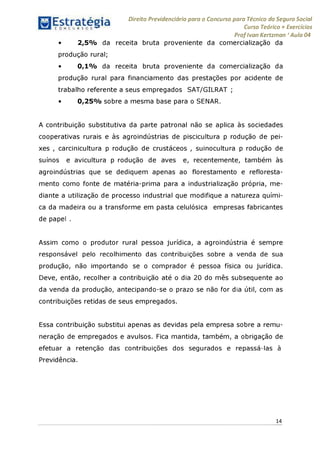 Estratégia[ O N C Ü R 5 O í ^ 1
Direito Previdenciário para o Concurso para Técnico do Seguro Social
Curso Teórico + Exercícios
ProfIvan Kertzman ‘Aula 04
2,5% da receita bruta proveniente da comercialização da
produção rural;
• 0,1% da receita bruta proveniente da comercialização da
produção rural para financiamento das prestações por acidente de
trabalho referente a seus empregados SAT/GILRAT ;
• 0,25% sobre a mesma base para o SENAR.
A contribuição substitutiva da parte patronal não se aplica às sociedades
cooperativas rurais e às agroindústrias de piscicultura p rodução de pei­
xes , carcinicultura p rodução de crustáceos , suinocultura p rodução de
suínos e avicultura p rodução de aves e, recentemente, também às
agroindústrias que se dediquem apenas ao florestamento e refloresta-
mento como fonte de matéria-prima para a industrialização própria, me­
diante a utilização de processo industrial que modifique a natureza quími­
ca da madeira ou a transforme em pasta celulósica empresas fabricantes
de papel .
Assim como o produtor rural pessoa jurídica, a agroindústria é sempre
responsável pelo recolhimento das contribuições sobre a venda de sua
produção, não importando se o comprador é pessoa física ou jurídica.
Deve, então, recolher a contribuição até o dia 20 do mês subsequente ao
da venda da produção, antecipando-se o prazo se não for dia útil, com as
contribuições retidas de seus empregados.
Essa contribuição substitui apenas as devidas pela empresa sobre a remu­
neração de empregados e avulsos. Fica mantida, também, a obrigação de
efetuar a retenção das contribuições dos segurados e repassá-las à
Previdência.
14
 