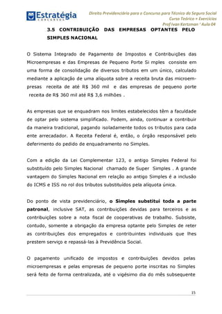 Direito Previdenciário para o Concurso para Técnico do Seguro Social
Curso Teórico + Exercícios
ProfIvan Kertzman ‘Aula 04
3.5 CONTRIBUIÇÃO DAS EMPRESAS OPTANTES PELO
SIMPLES NACIONAL
O Sistema Integrado de Pagamento de Impostos e Contribuições das
Microempresas e das Empresas de Pequeno Porte Si mples consiste em
uma forma de consolidação de diversos tributos em um único, calculado
mediante a aplicação de uma alíquota sobre a receita bruta das microem­
presas receita de até R$ 360 mil e das empresas de pequeno porte
receita de R$ 360 mil até R$ 3,6 milhões .
As empresas que se enquadram nos limites estabelecidos têm a faculdade
de optar pelo sistema simplificado. Podem, ainda, continuar a contribuir
da maneira tradicional, pagando isoladamente todos os tributos para cada
ente arrecadador. A Receita Federal é, então, o órgão responsável pelo
deferimento do pedido de enquadramento no Simples.
Com a edição da Lei Complementar 123, o antigo Simples Federal foi
substituído pelo Simples Nacional chamado de Super Simples . A grande
vantagem do Simples Nacional em relação ao antigo Simples é a inclusão
do ICMS e ISS no rol dos tributos substituídos pela alíquota única.
Do ponto de vista previdenciário, o Simples substitui toda a parte
patronal, inclusive SAT, as contribuições devidas para terceiros e as
contribuições sobre a nota fiscal de cooperativas de trabalho. Subsiste,
contudo, somente a obrigação da empresa optante pelo Simples de reter
as contribuições dos empregados e contribuintes individuais que lhes
prestem serviço e repassá-las à Previdência Social.
O pagamento unificado de impostos e contribuições devidos pelas
microempresas e pelas empresas de pequeno porte inscritas no Simples
será feito de forma centralizada, até o vigésimo dia do mês subsequente
15
 