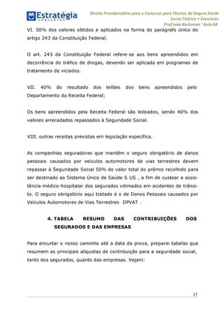 Direito Previdenciário para o Concurso para Técnico do Seguro Social
Curso Teórico + Exercícios
ProfIvan Kertzman ‘Aula 04
VI. 50% dos valores obtidos e aplicados na forma do parágrafo único do
artigo 243 da Constituição Federal;
O art. 243 da Constituição Federal refere-se aos bens apreendidos em
decorrência do tráfico de drogas, devendo ser aplicada em programas de
tratamento de viciados.
VII. 40% do resultado dos leilões dos bens apreendidos pelo
Departamento da Receita Federal;
Os bens apreendidos pela Receita Federal são leiloados, sendo 40% dos
valores arrecadados repassados à Seguridade Social.
VIII. outras receitas previstas em legislação específica.
As companhias seguradoras que mantêm o seguro obrigatório de danos
pessoais causados por veículos automotores de vias terrestres devem
repassar à Seguridade Social 50% do valor total do prêmio recolhido para
ser destinado ao Sistema Único de Saúde S US , a fim de custear a assis­
tência médico-hospitalar dos segurados vitimados em acidentes de trânsi­
to. O seguro obrigatório aqui tratado é o de Danos Pessoais causados por
Veículos Automotores de Vias Terrestres DPVAT .
4. TABELA RESUMO DAS CONTRIBUIÇÕES DOS
SEGURADOS E DAS EMPRESAS
Para encurtar o nosso caminho até a data da prova, preparei tabelas que
resumem as principais alíquotas de contribuição para a seguridade social,
tanto dos segurados, quanto das empresas. Vejam:
17
 