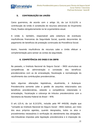 Direito Previdenciário para o Concurso para Técnico do Seguro Social
Curso Teórico + Exercícios
ProfIvan Kertzman ‘Aula 04
5. CONTRIBUIÇÃO DA UNIÃO
Caros guerreiros, de acordo com o artigo 16, da Lei 8.212/91 a
contribuição da União é constituída de recursos adicionais do Orçamento
Fiscal, fixados obrigatoriamente na lei orçamentária anual.
A União é, também, responsável pela cobertura de eventuais
insuficiências financeiras da Seguridade Social, quando decorrentes do
pagamento de benefícios de prestação continuada da Previdência Social.
Assim, havendo insuficiência de recursos cabe a União efetuar a
complementação para sanear as contas da seguridade.
6. COMPETÊNCIA DO INSS E DA SRFB
No passado, o Instituto Nacional do Seguro Social - INSS acumulava as
competências de administração e concessão dos benefícios
previdenciários com as de arrecadação, fiscalização e normatização do
recolhimento das contribuições previdenciárias.
Após algumas alterações legislativas, atualmente, à Autarquia
Previdenciária somente cabe a gestão de assuntos relacionados aos
benefícios previdenciárias, estando a competência relacionada à
arrecadação, fiscalização e cobrança de tributos previdenciários com a
Secretaria da Receita Federal do Brasil - RFB.
O art. 125-A, da Lei 8.213/91, incluído pela MP 449/08, dispõe que
"compete ao Instituto Nacional do Seguro Social - INSS realizar, por meio
dos seus próprios agentes, quando designados, todos os atos e
procedimentos necessários à verificação do atendimento das obrigações
não-tributárias impostas pela legislação previdenciária e à imposição da
19
 