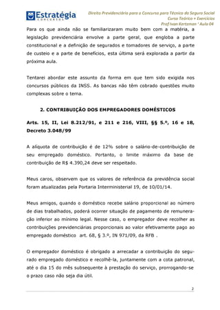 Direito Previdenciário para o Concurso para Técnico do Seguro Social
Curso Teórico + Exercícios
ProfIvan Kertzman ‘Aula 04
Para os que ainda não se familiarizaram muito bem com a matéria, a
legislação previdenciária envolve a parte geral, que engloba a parte
constitucional e a definição de segurados e tomadores de serviço, a parte
de custeio e a parte de benefícios, esta última será explorada a partir da
próxima aula.
Tentarei abordar este assunto da forma em que tem sido exigida nos
concursos públicos da INSS. As bancas não têm cobrado questões muito
complexas sobre o tema.
2. CONTRIBUIÇÃO DOS EMPREGADORES DOMÉSTICOS
Arts. 15, II, Lei 8.212/91, e 211 e 216, VIII, §§ 5.°, 16 e 18,
Decreto 3.048/99
A alíquota de contribuição é de 12% sobre o salário-de-contribuição de
seu empregado doméstico. Portanto, o limite máximo da base de
contribuição de R$ 4.390,24 deve ser respeitado.
Meus caros, observem que os valores de referência da previdência social
foram atualizadas pela Portaria Interministerial 19, de 10/01/14.
Meus amigos, quando o doméstico recebe salário proporcional ao número
de dias trabalhados, poderá ocorrer situação de pagamento de remunera­
ção inferior ao mínimo legal. Nesse caso, o empregador deve recolher as
contribuições previdenciárias proporcionais ao valor efetivamente pago ao
empregado doméstico art. 68, § 3.°, IN 971/09, da RFB .
O empregador doméstico é obrigado a arrecadar a contribuição do segu­
rado empregado doméstico e recolhê-la, juntamente com a cota patronal,
até o dia 15 do mês subsequente à prestação do serviço, prorrogando-se
o prazo caso não seja dia útil.
2
 