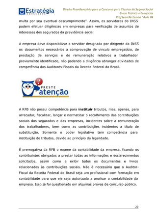 Estratégia[ O N C Ü R 5 O í * * 1
Direito Previdenciário para o Concurso para Técnico do Seguro Social
Curso Teórico + Exercícios
Prof Ivan Kertzman ‘Aula 04
multa por seu eventual descumprimento". Assim, os servidores do INSS
podem efetuar diligências em empresas para verificação de assuntos de
interesses dos segurados da previdência social.
A empresa deve disponibilizar a servidor designado por dirigente do INSS
os documentos necessários à comprovação de vínculo empregatício, de
prestação de serviços e de remuneração relativos a trabalhador
previamente identificado, não podendo a diligência abranger atividades de
competência dos Auditores-Fiscais da Receita Federal do Brasil.
A RFB não possui competência para instituir tributos, mas, apenas, para
arrecadar, fiscalizar, lançar e normatizar o recolhimento das contribuições
sociais dos segurados e das empresas, incidentes sobre a remuneração
dos trabalhadores, bem como as contribuições incidentes a título de
substituição. Somente o poder legislativo tem competência para
instituição de tributos, devido ao princípio da legalidade.
É prerrogativa da RFB o exame da contabilidade da empresa, ficando os
contribuintes obrigados a prestar todas as informações e esclarecimentos
solicitados, assim como a exibir todos os documentos e livros
relacionados às contribuições sociais. Não é necessário que o Auditor-
Fiscal da Receita Federal do Brasil seja um profissional com formação em
contabilidade para que ele seja autorizado a analisar a contabilidade da
empresa. Isso já foi questionado em algumas provas de concurso público.
20
 