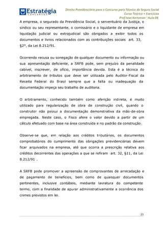 Direito Previdenciário para o Concurso para Técnico do Seguro Social
Curso Teórico + Exercícios
ProfIvan Kertzman ‘Aula 04
A empresa, o segurado da Previdência Social, o serventuário da Justiça, o
síndico ou seu representante, o comissário e o liquidante de empresa em
liquidação judicial ou extrajudicial são obrigados a exibir todos os
documentos e livros relacionados com as contribuições sociais art. 33,
§2°, da Lei 8.212/91.
Ocorrendo recusa ou sonegação de qualquer documento ou informação ou
sua apresentação deficiente, a SRFB pode, sem prejuízo da penalidade
cabível, inscrever, de ofício, importância devida. Esta é a técnica do
arbitramento de tributos que deve ser utilizada pelo Auditor-Fiscal da
Receita Federal do Brasil sempre que a falta ou inadequação da
documentação impeça seu trabalho de auditoria.
O arbitramento, conhecido também como aferição indireta, é muito
utilizado para regularização de obra de construção civil, quando o
construtor não possui a documentação demonstrativa da mão-de-obra
empregada. Neste caso, o Fisco afere o valor devido a partir de um
cálculo efetuado com base na área construída e no padrão da construção.
Observe-se que, em relação aos créditos tributários, os documentos
comprobatórios do cumprimento das obrigações previdenciárias devem
ficar arquivados na empresa, até que ocorra a prescrição relativa aos
créditos decorrentes das operações a que se refiram art. 32, §11, da Lei
8.212/91 .
A SRFB pode promover a apreensão de comprovantes de arrecadação e
de pagamento de benefícios, bem como de quaisquer documentos
pertinentes, inclusive contábeis, mediante lavratura do competente
termo, com a finalidade de apurar administrativamente a ocorrência dos
crimes previstos em lei.
21
 