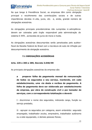 Direito Previdenciário para o Concurso para Técnico do Seguro Social
Curso Teórico + Exercícios
ProfIvan Kertzman ‘Aula 04
No que tange à Previdência Social, as empresas têm como obrigação
principal o recolhimento das contribuições sociais e de outras
importâncias devidas m ulta, juros, etc. e, ainda, grande número de
obrigações acessórias.
As obrigações principais previdenciárias não cumpridas in adimplência
devem ser cobradas pelo órgão responsável pela administração do
sistema S RFB , acrescidas de juros de mora e multa.
As obrigações acessórias descumpridas serão penalizadas pelo auditor-
fiscal da Receita Federal do Brasil com a lavratura de auto de infração por
descumprimento de obrigação acessória.
7.1 OBRIGAÇÕES ACESSÓRIAS
Arts. 225 e 283 a 289, Decreto 3.048/99
As principais obrigações acessórias da empresa são:
a preparar folha de pagamento mensal da remuneração
de todos os segurados a seu serviço, mantendo, em cada
estabelecimento, uma via desta e recibos de pagamento. A
folha de pagamento deve ser elaborada por estabelecimento
da empresa, por obra de construção civil e por tomador de
serviços, com a correspondente totalização e deverá:
I - discriminar o nome dos segurados, indicando cargo, função ou
serviço prestado;
II - agrupar os segurados por categoria, assim entendido: segurado
empregado, trabalhador avulso, empresário, trabalhador autônomo
ou a este equiparado, e demais pessoas físicas;
23
 
