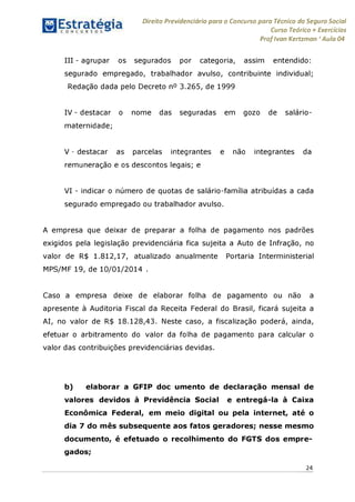 Direito Previdenciário para o Concurso para Técnico do Seguro Social
Curso Teórico + Exercícios
ProfIvan Kertzman ‘Aula 04
III - agrupar os segurados por categoria, assim entendido:
segurado empregado, trabalhador avulso, contribuinte individual;
Redação dada pelo Decreto n° 3.265, de 1999
IV - destacar o nome das seguradas em gozo de salário-
maternidade;
V - destacar as parcelas integrantes e não integrantes da
remuneração e os descontos legais; e
VI - indicar o número de quotas de salário-família atribuídas a cada
segurado empregado ou trabalhador avulso.
A empresa que deixar de preparar a folha de pagamento nos padrões
exigidos pela legislação previdenciária fica sujeita a Auto de Infração, no
valor de R$ 1.812,17, atualizado anualmente Portaria Interministerial
MPS/MF 19, de 10/01/2014 .
Caso a empresa deixe de elaborar folha de pagamento ou não a
apresente à Auditoria Fiscal da Receita Federal do Brasil, ficará sujeita a
AI, no valor de R$ 18.128,43. Neste caso, a fiscalização poderá, ainda,
efetuar o arbitramento do valor da folha de pagamento para calcular o
valor das contribuições previdenciárias devidas.
b) elaborar a GFIP doc umento de declaração mensal de
valores devidos à Previdência Social e entregá-la à Caixa
Econômica Federal, em meio digital ou pela internet, até o
dia 7 do mês subsequente aos fatos geradores; nesse mesmo
documento, é efetuado o recolhimento do FGTS dos empre­
gados;
24
 
