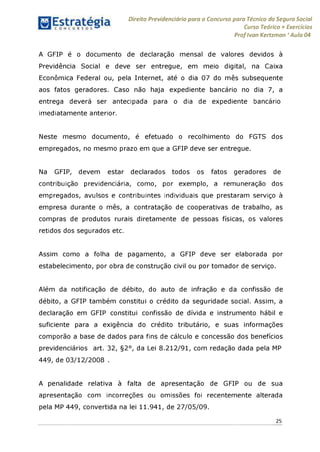 Direito Previdenciário para o Concurso para Técnico do Seguro Social
Curso Teórico + Exercícios
ProfIvan Kertzman ‘Aula 04
A GFIP é o documento de declaração mensal de valores devidos à
Previdência Social e deve ser entregue, em meio digital, na Caixa
Econômica Federal ou, pela Internet, até o dia 07 do mês subsequente
aos fatos geradores. Caso não haja expediente bancário no dia 7, a
entrega deverá ser antecipada para o dia de expediente bancário
imediatamente anterior.
Neste mesmo documento, é efetuado o recolhimento do FGTS dos
empregados, no mesmo prazo em que a GFIP deve ser entregue.
Na GFIP, devem estar declarados todos os fatos geradores de
contribuição previdenciária, como, por exemplo, a remuneração dos
empregados, avulsos e contribuintes individuais que prestaram serviço à
empresa durante o mês, a contratação de cooperativas de trabalho, as
compras de produtos rurais diretamente de pessoas físicas, os valores
retidos dos segurados etc.
Assim como a folha de pagamento, a GFIP deve ser elaborada por
estabelecimento, por obra de construção civil ou por tomador de serviço.
Além da notificação de débito, do auto de infração e da confissão de
débito, a GFIP também constitui o crédito da seguridade social. Assim, a
declaração em GFIP constitui confissão de dívida e instrumento hábil e
suficiente para a exigência do crédito tributário, e suas informações
comporão a base de dados para fins de cálculo e concessão dos benefícios
previdenciários art. 32, §2°, da Lei 8.212/91, com redação dada pela MP
449, de 03/12/2008 .
A penalidade relativa à falta de apresentação de GFIP ou de sua
apresentação com incorreções ou omissões foi recentemente alterada
pela MP 449, convertida na lei 11.941, de 27/05/09.
25
 