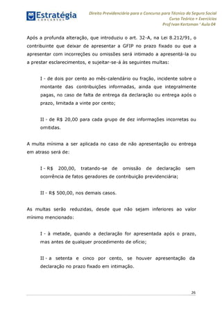 Direito Previdenciário para o Concurso para Técnico do Seguro Social
Curso Teórico + Exercícios
ProfIvan Kertzman ‘Aula 04
Após a profunda alteração, que introduziu o art. 32-A, na Lei 8.212/91, o
contribuinte que deixar de apresentar a GFIP no prazo fixado ou que a
apresentar com incorreções ou omissões será intimado a apresentá-la ou
a prestar esclarecimentos, e sujeitar-se-á às seguintes multas:
I - de dois por cento ao mês-calendário ou fração, incidente sobre o
montante das contribuições informadas, ainda que integralmente
pagas, no caso de falta de entrega da declaração ou entrega após o
prazo, limitada a vinte por cento;
II - de R$ 20,00 para cada grupo de dez informações incorretas ou
omitidas.
A multa mínima a ser aplicada no caso de não apresentação ou entrega
em atraso será de:
I - R$ 200,00, tratando-se de omissão de declaração sem
ocorrência de fatos geradores de contribuição previdenciária;
II - R$ 500,00, nos demais casos.
As multas serão reduzidas, desde que não sejam inferiores ao valor
mínimo mencionado:
I - à metade, quando a declaração for apresentada após o prazo,
mas antes de qualquer procedimento de ofício;
II - a setenta e cinco por cento, se houver apresentação da
declaração no prazo fixado em intimação.
26
 