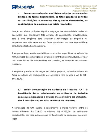 Direito Previdenciário para o Concurso para Técnico do Seguro Social
Curso Teórico + Exercícios
ProfIvan Kertzman ‘Aula 04
c lançar, mensalmente, em títulos próprios de sua conta­
bilidade, de forma discriminada, os fatos geradores de todas
as contribuições, o montante das quantias descontadas, as
contribuições da empresa e os totais recolhidos;
Lançar em títulos próprios significa segregar na contabilidade todas as
operações que constituam fato gerador de contribuição previdenciária.
Esta é uma exigência para viabilizar a fiscalização da empresa. As
empresas que não separam os fatos geradores em sua contabilidade
dificultam o trabalho de auditoria.
A empresa deve, então, contabilizar, em contas específicas os valores da
remuneração dos empregados, avulsos e contribuintes individuais, o valor
das notas fiscais de cooperativas de trabalho, as compras de produtos
rurais etc.
A empresa que deixar de lançar em títulos próprios, na contabilidade, os
fatos geradores de contribuição previdenciária fica sujeita a AI de R$
18.128,43.
d) emitir Comunicação de Acidente de Trabalho CAT à
Previdência Social relacionando os acidentes de trabalho
com seus empregados e avulsos até o primeiro dia útil poste­
rior à ocorrência e, em caso de morte, de imediato;
A sonegação de CAT sujeita o responsável à multa variável entre os
limites mínimos R$ 724,00 e máximo R$ 4.390,24 do salário-de-
contribuição, por cada acidente que tenha deixado de comunicar no prazo
legal.
27
 