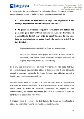 Direito Previdenciário para o Concurso para Técnico do Seguro Social
Curso Teórico + Exercícios
ProfIvan Kertzman ‘Aula 04
A multa parte do valor mínimo e, a cada reincidência, é elevada em duas
vezes, podendo atingir o limite do maior salário-de-contribuição.
e descontar da remuneração paga aos segurados a seu
serviço importância devida à Seguridade Social.
f As pessoas jurídicas, enquanto estiverem em débito não
garantido para com a União e suas autarquias de Previdência
e Assistência Social, por falta de recolhimento de imposto,
taxa ou contribuição, no prazo legal, não poderão art. 52, da
Lei 8.212/91:
I) distribuir quaisquer bonificações a seus acionistas;
II) dar ou atribuir participação de lucros a seus sócios ou
quotistas, bem como a seus diretores e demais membros de
órgãos dirigentes, fiscais ou consultivos;
Se a empresa estiver devendo ao Fisco Previdenciário, não pode distribuir
os resultados para os acionistas, sócios e diretores. Esta é uma obrigação
acessória negativa obrigação de deixar de fazer que objetiva garantir a
liquidez dos créditos previdenciários.
Consideram-se débitos, desde que não estejam com a exigibilidade
suspensa, os Autos de Infração, os parcelamentos em atraso inscritos em
dívida ativa, os Autos de Infrações transitados em julgado na fase
administrativa, os valores declarados em GFIP e a provisão contábil de
contribuições sociais não recolhidas.
A inobservância à vedação da distribuição de lucros ou bonificação a
sócios ou acionistas importa em multa que será imposta:
28
 