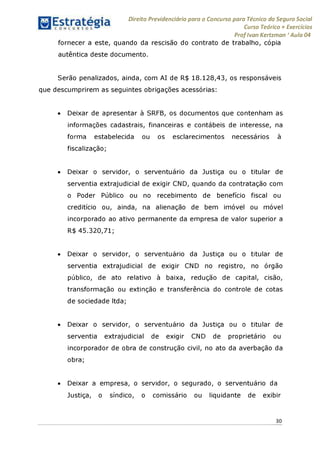 Direito Previdenciário para o Concurso para Técnico do Seguro Social
Curso Teórico + Exercícios
ProfIvan Kertzman ‘Aula 04
fornecer a este, quando da rescisão do contrato de trabalho, cópia
autêntica deste documento.
Serão penalizados, ainda, com AI de R$ 18.128,43, os responsáveis
que descumprirem as seguintes obrigações acessórias:
• Deixar de apresentar à SRFB, os documentos que contenham as
informações cadastrais, financeiras e contábeis de interesse, na
forma estabelecida ou os esclarecimentos necessários à
fiscalização;
• Deixar o servidor, o serventuário da Justiça ou o titular de
serventia extrajudicial de exigir CND, quando da contratação com
o Poder Público ou no recebimento de benefício fiscal ou
creditício ou, ainda, na alienação de bem imóvel ou móvel
incorporado ao ativo permanente da empresa de valor superior a
R$ 45.320,71;
• Deixar o servidor, o serventuário da Justiça ou o titular de
serventia extrajudicial de exigir CND no registro, no órgão
público, de ato relativo à baixa, redução de capital, cisão,
transformação ou extinção e transferência do controle de cotas
de sociedade Itda;
• Deixar o servidor, o serventuário da Justiça ou o titular de
serventia extrajudicial de exigir CND de proprietário ou
incorporador de obra de construção civil, no ato da averbação da
obra;
• Deixar a empresa, o servidor, o segurado, o serventuário da
Justiça, o síndico, o comissário ou liquidante de exibir
30
 