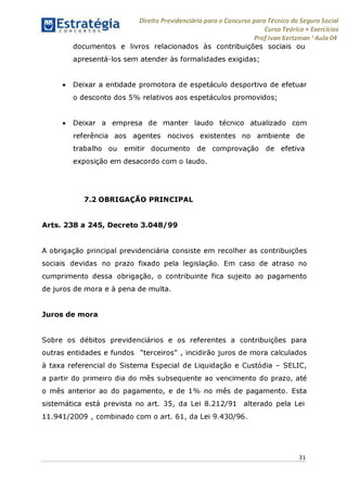 Direito Previdenciário para o Concurso para Técnico do Seguro Social
Curso Teórico + Exercícios
ProfIvan Kertzman ‘Aula 04
documentos e livros relacionados às contribuições sociais ou
apresentá-los sem atender às formalidades exigidas;
• Deixar a entidade promotora de espetáculo desportivo de efetuar
o desconto dos 5% relativos aos espetáculos promovidos;
• Deixar a empresa de manter laudo técnico atualizado com
referência aos agentes nocivos existentes no ambiente de
trabalho ou emitir documento de comprovação de efetiva
exposição em desacordo com o laudo.
7.2 OBRIGAÇAO PRINCIPAL
Arts. 238 a 245, Decreto 3.048/99
A obrigação principal previdenciária consiste em recolher as contribuições
sociais devidas no prazo fixado pela legislação. Em caso de atraso no
cumprimento dessa obrigação, o contribuinte fica sujeito ao pagamento
de juros de mora e à pena de multa.
Juros de mora
Sobre os débitos previdenciários e os referentes a contribuições para
outras entidades e fundos "terceiros" , incidirão juros de mora calculados
à taxa referencial do Sistema Especial de Liquidação e Custódia - SELIC,
a partir do primeiro dia do mês subsequente ao vencimento do prazo, até
o mês anterior ao do pagamento, e de 1% no mês de pagamento. Esta
sistemática está prevista no art. 35, da Lei 8.212/91 alterado pela Lei
11.941/2009 , combinado com o art. 61, da Lei 9.430/96.
31
 
