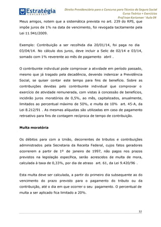 Direito Previdenciário para o Concurso para Técnico do Seguro Social
Curso Teórico + Exercícios
ProfIvan Kertzman ‘Aula 04
Meus amigos, notem que a sistemática prevista no art. 239 do RPS, que
impõe juros de 1% na data de vencimento, foi revogada tacitamente pela
Lei 11.941/2009.
Exemplo: Contribuição a ser recolhida dia 20/01/14, foi paga no dia
03/04/14. No cálculo dos juros, deve incluir a Selic de 02/14 e 03/14,
somado com 1% reverente ao mês de pagamento abril .
O contribuinte individual pode comprovar a atividade em período passado,
mesmo que já tragado pela decadência, devendo indenizar a Previdência
Social, se quiser contar este tempo para fins de benefício. Sobre as
contribuições devidas pelo contribuinte individual que comprovar o
exercício de atividade remunerada, com vistas à concessão de benefícios,
incidirão juros moratórios de 0,5%, ao mês, capitalizados, anualmente,
limitados ao percentual máximo de 50%, e multa de 10% art. 45-A, da
Lei 8.212/91 . As mesmas alíquotas são utilizadas em caso de pagamento
retroativo para fins de contagem recíproca de tempo de contribuição.
Multa moratória
Os débitos para com a União, decorrentes de tributos e contribuições
administrados pela Secretaria da Receita Federal, cujos fatos geradores
ocorrerem a partir de 1° de janeiro de 1997, não pagos nos prazos
previstos na legislação específica, serão acrescidos de multa de mora,
calculada à taxa de 0,33%, por dia de atraso art. 61, da Lei 9.420/96 .
Esta multa deve ser calculada, a partir do primeiro dia subsequente ao do
vencimento do prazo previsto para o pagamento do tributo ou da
contribuição, até o dia em que ocorrer o seu pagamento. O percentual de
multa a ser aplicado fica limitado a 20%.
32
 
