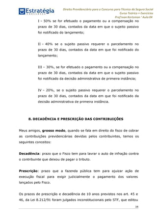 Estratégia[ O N C Ü R 5 O í ^ 1
Direito Previdenciário para o Concurso para Técnico do Seguro Social
Curso Teórico + Exercícios
ProfIvan Kertzman ‘Aula 04
I - 50% se for efetuado o pagamento ou a compensação no
prazo de 30 dias, contados da data em que o sujeito passivo
foi notificado do lançamento;
II - 40% se o sujeito passivo requerer o parcelamento no
prazo de 30 dias, contados da data em que foi notificado do
lançamento;
III - 30%, se for efetuado o pagamento ou a compensação no
prazo de 30 dias, contados da data em que o sujeito passivo
foi notificado da decisão administrativa de primeira instância;
IV - 20%, se o sujeito passivo requerer o parcelamento no
prazo de 30 dias, contados da data em que foi notificado da
decisão administrativa de primeira instância.
8. DECADÊNCIA E PRESCRIÇÃO DAS CONTRIBUIÇÕES
Meus amigos, grosso modo, quando se fala em direito do fisco de cobrar
as contribuições previdenciárias devidas pelos contribuintes, temos os
seguintes conceitos:
Decadência: prazo que o Fisco tem para lavrar o auto de infração contra
o contribuinte que deixou de pagar o tributo.
Prescrição: prazo que a fazenda pública tem para ajuizar ação de
execução fiscal para exigir judicialmente o pagamento dos valores
lançados pelo Fisco.
Os prazos de prescrição e decadência de 10 anos previstos nos art. 45 e
46, da Lei 8.212/91 foram julgados inconstitucionais pelo STF, que editou
34
 