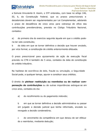 Direito Previdenciário para o Concurso para Técnico do Seguro Social
Curso Teórico + Exercícios
ProfIvan Kertzman ‘Aula 04
a Súmula Vinculante 8. Assim, o STF entendeu, com base no artigo 146,
III, b, da Constituição Federal, que os prazos prescricionais e
decadenciais devem ser regulamentados por Lei Complementar, adotando
o prazo de decadência de cinco anos para cobrança de ofício das
contribuições previdenciárias, previsto no Código Tributário Nacional,
contados:
a) do primeiro dia do exercício seguinte àquele em que o crédito pode-
ria ter sido constituído;
b da data em que se tornar definitiva a decisão que houver anulado,
por vício formal, a constituição de crédito anteriormente efetuada.
O prazo prescricional para ajuizamento de ação de execução fiscal
previsto no CTN é também de 5 anos, contados da data de constituição
do crédito tributário.
Na hipótese de ocorrência de dolo, fraude ou simulação, a Seguridade
Social pode, a qualquer tempo, apurar e constituir seus créditos.
O direito de pleitear restituição ou reembolso ou de realizar com­
pensação de contribuições ou de outras importâncias extingue-se em
cinco anos, contados do dia:
a) do recolhimento ou do pagamento indevido;
b em que se tornar definitiva a decisão administrativa ou passar
em julgado a decisão judicial que tenha reformado, anulado ou
revogado a decisão condenatória;
c do vencimento da competência em que deixou de ser efetua­
do o reembolso, mediante dedução;
35
 