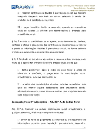 Direito Previdenciário para o Concurso para Técnico do Seguro Social
Curso Teórico + Exercícios
ProfIvan Kertzman ‘Aula 04
II - recolher contribuições devidas à previdência social que tenham
integrado despesas contábeis ou custos relativos à venda de
produtos ou à prestação de serviços;
III - pagar benefício devido a segurado, quando as respectivas
cotas ou valores já tiverem sido reembolsados à empresa pela
previdência social.
§ 2o E extinta a punibilidade se o agente, espontaneamente, declara,
confessa e efetua o pagamento das contribuições, importâncias ou valores
e presta as informações devidas à previdência social, na forma definida
em lei ou regulamento, antes do início da ação fiscal.
§ 3o E facultado ao juiz deixar de aplicar a pena ou aplicar somente a de
multa se o agente for primário e de bons antecedentes, desde que:
I - tenha promovido, após o início da ação fiscal e antes de
oferecida a denúncia, o pagamento da contribuição social
previdenciária, inclusive acessórios; ou
II - o valor das contribuições devidas, inclusive acessórios, seja
igual ou inferior àquele estabelecido pela previdência social,
administrativamente, como sendo o mínimo para o ajuizamento de
suas execuções fiscais.
Sonegação Fiscal Previdenciária - Art. 337-A, do Código Penal
Art. 337-A. Suprimir ou reduzir contribuição social previdenciária e
qualquer acessório, mediante as seguintes condutas:
I - omitir de folha de pagamento da empresa ou de documento de
informações previsto pela legislação previdenciária segurados
37
 