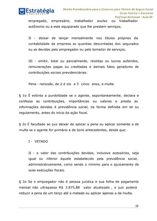Direito Previdenciário para o Concurso para Técnico do Seguro Social
Curso Teórico + Exercícios
ProfIvan Kertzman ‘Aula 04
empregado, empresário, trabalhador avulso ou trabalhador
autônomo ou a este equiparado que lhe prestem serviços;
II - deixar de lançar mensalmente nos títulos próprios da
contabilidade da empresa as quantias descontadas dos segurados
ou as devidas pelo empregador ou pelo tomador de serviços;
III - omitir, total ou parcialmente, receitas ou lucros auferidos,
remunerações pagas ou creditadas e demais fatos geradores de
contribuições sociais previdenciárias:
Pena - reclusão, de 2 d ois a 5 cinco anos, e multa.
§ 1o E extinta a punibilidade se o agente, espontaneamente, declara e
confessa as contribuições, importâncias ou valores e presta as
informações devidas à previdência social, na forma definida em lei ou
regulamento, antes do início da ação fiscal.
§ 2o E facultado ao juiz deixar de aplicar a pena ou aplicar somente a de
multa se o agente for primário e de bons antecedentes, desde que:
I - VETADO
II - o valor das contribuições devidas, inclusive acessórios, seja
igual ou inferior àquele estabelecido pela previdência social,
administrativamente, como sendo o mínimo para o ajuizamento de
suas execuções fiscais.
§ 3o Se o empregador não é pessoa jurídica e sua folha de pagamento
mensal não ultrapassa R$ 3.875,88 valor atualizado , o juiz poderá
reduzir a pena de um terço até a metade ou aplicar apenas a de multa.
38
 