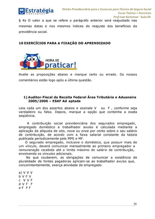 Direito Previdenciário para o Concurso para Técnico do Seguro Social
Curso Teórico + Exercícios
ProfIvan Kertzman ‘Aula 04
§ 4o O valor a que se refere o parágrafo anterior será reajustado nas
mesmas datas e nos mesmos índices do reajuste dos benefícios da
previdência social.
10 EXERCÍCIOS PARA A FIXAÇÃO DO APRENDIZADO
HORA DE
praticar!
Avalie as proposições abaixo e marque certo ou errado. Os nossos
comentários estão logo após a última questão.
1) Auditor-Fiscal da Receita Federal Área Tributária e Aduaneira
2005/2006 - ESAF Ad aptada
Leia cada um dos assertos abaixo e assinale V ou F , conforme seja
verdadeiro ou falso. Depois, marque a opção que contenha a exata
seqüência.
A contribuição social previdenciária dos segurados empregado,
empregado doméstico e trabalhador avulso é calculada mediante a
aplicação da alíquota de oito, nove ou onze por cento sobre o seu salário
de contribuição, de acordo com a faixa salarial constante da tabela
publicada periodicamente pelo MPS e MF.
O segurado empregado, inclusive o doméstico, que possuir mais de
um vínculo, deverá comunicar mensalmente ao primeiro empregador a
remuneração recebida até o limite máximo do salário de contribuição,
envolvendo os vínculos adicionais.
No que couberem, as obrigações de comunicar a existência de
pluralidade de fontes pagadoras aplicam-se ao trabalhador avulso que,
concomitantemente, exerça atividade de empregado.
a) V V V
b V F V
c V V F
d V F F
e F F F
39
 
