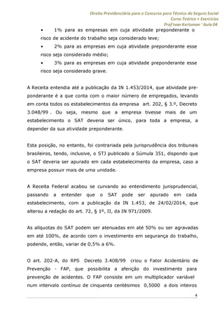 Direito Previdenciário para o Concurso para Técnico do Seguro Social
Curso Teórico + Exercícios
ProfIvan Kertzman ‘Aula 04
• 1% para as empresas em cuja atividade preponderante o
risco de acidente do trabalho seja considerado leve;
• 2% para as empresas em cuja atividade preponderante esse
risco seja considerado médio;
• 3% para as empresas em cuja atividade preponderante esse
risco seja considerado grave.
A Receita entendia até a publicação da IN 1.453/2014, que atividade pre­
ponderante é a que conta com o maior número de empregados, levando
em conta todos os estabelecimentos da empresa art. 202, § 3.°, Decreto
3.048/99 . Ou seja, mesmo que a empresa tivesse mais de um
estabelecimento o SAT deveria ser único, para toda a empresa, a
depender da sua atividade preponderante.
Esta posição, no entanto, foi contrariada pela jurisprudência dos tribunais
brasileiros, tendo, inclusive, o STJ publicado a Súmula 351, dispondo que
o SAT deveria ser apurado em cada estabelecimento da empresa, caso a
empresa possuir mais de uma unidade.
A Receita Federal acabou se curvando ao entendimento jurisprudencial,
passando a entender que o SAT pode ser apurado em cada
estabelecimento, com a publicação da IN 1.453, de 24/02/2014, que
alterou a redação do art. 72, § 1°, II, da IN 971/2009.
As alíquotas do SAT podem ser atenuadas em até 50% ou ser agravadas
em até 100%, de acordo com o investimento em segurança do trabalho,
podendo, então, variar de 0,5% a 6%.
O art. 202-A, do RPS Decreto 3.408/99 criou o Fator Acidentário de
Prevenção - FAP, que possibilita a aferição do investimento para
prevenção de acidentes. O FAP consiste em um multiplicador variável
num intervalo contínuo de cinquenta centésimos 0,5000 a dois inteiros
4
 