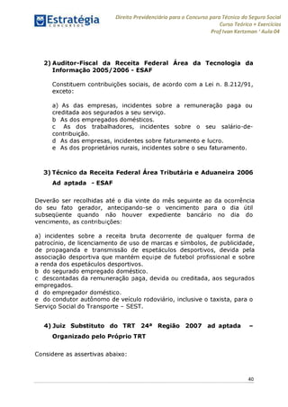 Direito Previdenciário para o Concurso para Técnico do Seguro Social
Curso Teórico + Exercícios
ProfIvan Kertzman ‘Aula 04
2) Auditor-Fiscal da Receita Federal Área da Tecnologia da
Informação 2005/2006 - ESAF
Constituem contribuições sociais, de acordo com a Lei n. 8.212/91,
exceto:
a) As das empresas, incidentes sobre a remuneração paga ou
creditada aos segurados a seu serviço.
b As dos empregados domésticos.
c As dos trabalhadores, incidentes sobre o seu salário-de-
contribuição.
d As das empresas, incidentes sobre faturamento e lucro.
e As dos proprietários rurais, incidentes sobre o seu faturamento.
3) Técnico da Receita Federal Área Tributária e Aduaneira 2006
Ad aptada - ESAF
Deverão ser recolhidas até o dia vinte do mês seguinte ao da ocorrência
do seu fato gerador, antecipando-se o vencimento para o dia útil
subseqüente quando não houver expediente bancário no dia do
vencimento, as contribuições:
a) incidentes sobre a receita bruta decorrente de qualquer forma de
patrocínio, de licenciamento de uso de marcas e símbolos, de publicidade,
de propaganda e transmissão de espetáculos desportivos, devida pela
associação desportiva que mantém equipe de futebol profissional e sobre
a renda dos espetáculos desportivos.
b do segurado empregado doméstico.
c descontadas da remuneração paga, devida ou creditada, aos segurados
empregados.
d do empregador doméstico.
e do condutor autônomo de veículo rodoviário, inclusive o taxista, para o
Serviço Social do Transporte - SEST.
4) Juiz Substituto do TRT 24a Região 2007 ad aptada -
Organizado pelo Próprio TRT
Considere as assertivas abaixo:
40
 