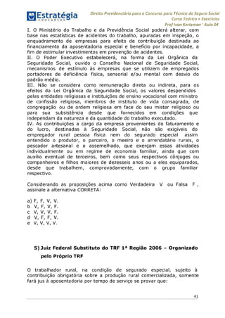Direito Previdenciário para o Concurso para Técnico do Seguro Social
Curso Teórico + Exercícios
ProfIvan Kertzman ‘Aula 04
I. O Ministério do Trabalho e da Previdência Social poderá alterar, com
base nas estatísticas de acidentes do trabalho, apuradas em inspeção, o
enquadramento de empresas para efeito de contribuição destinada ao
financiamento da aposentadoria especial e benefício por incapacidade, a
fim de estimular investimentos em prevenção de acidentes.
II. O Poder Executivo estabelecerá, na forma da Lei Orgânica da
Seguridade Social, ouvido o Conselho Nacional de Seguridade Social,
mecanismos de estímulo às empresas que se utilizem de empregados
portadores de deficiência física, sensorial e/ou mental com desvio do
padrão médio.
III. Não se considera como remuneração direta ou indireta, para os
efeitos da Lei Orgânica da Seguridade Social, os valores despendidos
pelas entidades religiosas e instituições de ensino vocacional com ministro
de confissão religiosa, membros de instituto de vida consagrada, de
congregação ou de ordem religiosa em face do seu mister religioso ou
para sua subsistência desde que fornecidos em condições que
independam da natureza e da quantidade do trabalho executado.
IV. As contribuições a cargo da empresa provenientes do faturamento e
do lucro, destinadas à Seguridade Social, não são exigíveis do
empregador rural pessoa física nem do segurado especial assim
entendido o produtor, o parceiro, o meeiro e o arrendatário rurais, o
pescador artesanal e o assemelhado, que exerçam essas atividades
individualmente ou em regime de economia familiar, ainda que com
auxílio eventual de terceiros, bem como seus respectivos cônjuges ou
companheiros e filhos maiores de dezesseis anos ou a eles equiparados,
desde que trabalhem, comprovadamente, com o grupo familiar
respectivo.
Considerando as proposições acima como Verdadeira V ou Falsa F ,
assinale a alternativa CORRETA:
a) F, F, V, V.
b V, F, V, F.
c V, V, V, F.
d V, F, F, V.
e V, V, V, V.
5) Juiz Federal Substituto do TRF 1a Região 2006 - Organizado
pelo Próprio TRF
O trabalhador rural, na condição de segurado especial, sujeito à
contribuição obrigatória sobre a produção rural comercializada, somente
fará jus à aposentadoria por tempo de serviço se provar que:
41
 