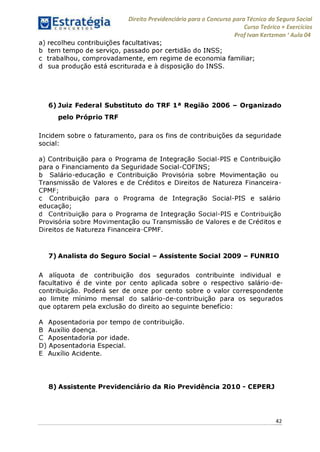 Direito Previdenciário para o Concurso para Técnico do Seguro Social
Curso Teórico + Exercícios
ProfIvan Kertzman ‘Aula 04
a) recolheu contribuições facultativas;
b tem tempo de serviço, passado por certidão do INSS;
c trabalhou, comprovadamente, em regime de economia familiar;
d sua produção está escriturada e à disposição do INSS.
6) Juiz Federal Substituto do TRF 1a Região 2006 - Organizado
pelo Próprio TRF
Incidem sobre o faturamento, para os fins de contribuições da seguridade
social:
a) Contribuição para o Programa de Integração Social-PIS e Contribuição
para o Financiamento da Seguridade Social-COFINS;
b Salário-educação e Contribuição Provisória sobre Movimentação ou
Transmissão de Valores e de Créditos e Direitos de Natureza Financeira-
CPMF;
c Contribuição para o Programa de Integração Social-PIS e salário
educação;
d Contribuição para o Programa de Integração Social-PIS e Contribuição
Provisória sobre Movimentação ou Transmissão de Valores e de Créditos e
Direitos de Natureza Financeira-CPMF.
7) Analista do Seguro Social - Assistente Social 2009 - FUNRIO
A alíquota de contribuição dos segurados contribuinte individual e
facultativo é de vinte por cento aplicada sobre o respectivo salário-de-
contribuição. Poderá ser de onze por cento sobre o valor correspondente
ao limite mínimo mensal do salário-de-contribuição para os segurados
que optarem pela exclusão do direito ao seguinte benefício:
A Aposentadoria por tempo de contribuição.
B Auxílio doença.
C Aposentadoria por idade.
D) Aposentadoria Especial.
E Auxílio Acidente.
8) Assistente Previdenciário da Rio Previdência 2010 - CEPERJ
42
 