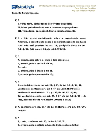 Direito Previdenciário para o Concurso para Técnico do Seguro Social
Curso Teórico + Exercícios
ProfIvan Kertzman ‘Aula 04
Gabarito Fundamentado
1) B
I, verdadeira, corresponde às corretas alíquotas;
II, falso, pois deve informar a todos os empregadores;
III, verdadeiro, para possibilitar o correto desconto.
2) E - Não existe contribuição sobre a propriedade rural.
Ademais, a contribuição sobre a comercialização da produção
rural não está prevista no art. 11, parágrafo único da Lei
8.212/91. Está no art. 25, da Lei 8.870/94.
3) C
A, errado, pois sobre a renda é dois dias úteis;
B, errado, pois o prazo é dia 15;
C, certo;
D, errado, pois o prazo é dia 15;
E, errado, pois o prazo é dia 15;
4) E
I, verdadeira, conforme art. 22, § 3°, da Lei 8.212/91; II,
verdadeira, conforme art. 22, § 4°, da Lei 8.212/91; III,
verdadeira, conforme art. 22, § 13°, da Lei 8.212/91;
IV, verdadeira, conforme art. 23, § 2°, da Lei 8.212/91 - de
fato, pessoas físicas não pagam COFINS e CSLL;
5) A, conforme art. 25, §1°, da Lei 8.212/91, c/c art. 60, §4°,
do RPS .
6) A
A, certo, conforme art. 23, da Lei 8.212/91;
B, errado, pois o salário-educação incide sobre a folha;
44
 