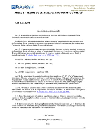Direito Previdenciário para o Concurso para Técnico do Seguro Social
Curso Teórico + Exercícios
ProfIvan Kertzman ‘Aula 04
ANEXO I - TEXTOS DO LEI 8.212/91 E DO DECRETO 3.048/99
LEI 8.212/91
DA CONTRIBUIÇÃO DA UNIÃO
Art. 16. A contribuição da União é constituída de recursos adicionais do Orçamento Fiscal,
fixados obrigatoriamente na lei orçamentária anual.
Parágrafo único. A União é responsável pela cobertura de eventuais insuficiências financeiras
da Seguridade Social, quando decorrentes do pagamento de benefícios de prestação continuada da
Previdência Social, na forma da Lei Orçamentária Anual.
Art. 17. Para pagamento dos encargos previdenciários da União, poderão contribuir os recursos
da Seguridade Social referidos na alínea "d" do parágrafo único do art. 11 desta Lei, na forma da Lei
Orçamentária anual, assegurada a destinação de recursos para as ações desta Lei de Saúde e
Assistência Social. R edação dada pela Lei n° 9.711, de 1998 .
I - até 55% c inqüenta e cinco por cento, em 1992;
II - até 45% quarenta e cinco por cento, em 1993;
III - até 30% trinta porcento, em 1994;
IV - até 10% dez por cento , a partir de 1995.
Art. 18. Os recursos da Seguridade Social referidos nas alíneas "a", "b", "c" e "d" do parágrafo
único do art. 11 desta Lei poderão contribuir, a partir do exercício de 1992, para o financiamento das
despesas com pessoal e administração geral apenas do Instituto Nacional do Seguro Social-INSS,
do Instituto Nacional de Assistência Médica da Previdência Social-INAMPS, da Fundação Legião
Brasileira de Assistência-LBA e da Fundação Centro Brasileira para Infância e Adolescência.
Art. 19. O Tesouro Nacional repassará mensalmente recursos referentes às contribuições
mencionadas nas alíneas "d" e "e" do parágrafo único do art. 11 desta Lei, destinados à execução do
Orçamento da Seguridade Social. R edação dada pela Lei n° 9.711, de 1998 .
§ 1° Decorridos os prazos referidos no caput deste artigo, as dotações a serem repassadas
sujeitar-se-ão a atualização monetária segundo os mesmos índices utilizados para efeito de correção
dos tributos da União.
§ 2° Os recursos oriundos da majoração das contribuições previstas nesta Lei ou da criação de
novas contribuições destinadas à Seguridade Social somente poderão ser utilizados para atender as
ações nas áreas de saúde, previdência e assistência social.
CAPÍTULO III
DA CONTRIBUIÇÃO DO SEGURADO
Seção I
46
 