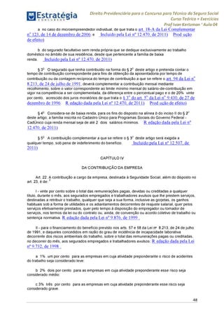 Estratégia[ O N C Ü R 5 O í * * 1
Direito Previdenciário para o Concurso para Técnico do Seguro Social
Curso Teórico + Exercícios
ProfIvan Kertzman ‘Aula 04
a no caso do microempreendedor individual, de que trata o art. 18-A da Lei Complementar
no 123, de 14 de dezembro de 2006; e Incluído pela Lei n° 12.470, de 2011) Prod ução
de efeito)
b do segurado facultativo sem renda própria que se dedique exclusivamente ao trabalho
doméstico no âmbito de sua residência, desde que pertencente a família de baixa
renda. Incluído pela Lei n° 12.470, de 2011)
§ 3o O segurado que tenha contribuído na forma do § 2o deste artigo e pretenda contar o
tempo de contribuição correspondente para fins de obtenção da aposentadoria portempo de
contribuição ou da contagem recíproca do tempo de contribuição a que se refere o art. 94 da Lei no
8.213, de 24 de julho de 1991, deverá complementara contribuição mensal mediante
recolhimento, sobre o valor correspondente ao limite mínimo mensal do salário-de-contribuição em
vigor na competência a ser complementada, da diferença entre o percentual pago e o de 20% vinte
por cento, acrescido dos juros moratórios de que trata o § 3o do art. 5o da Lei no 9.430, de 27 de
dezembro de 1996. R edação dada pela Lei n° 12.470, de 2011) Prod ução de efeito)
§ 4o Considera-se de baixa renda, para os fins do disposto na alínea b do inciso II do § 2o
deste artigo, a família inscrita no Cadastro Único para Programas Sociais do Governo Federal -
CadÚnico cuja renda mensal seja de até 2 dois salários mínimos. R edação dada pela Lei n°
12.470, de 2011)
§ 5o A contribuição complementar a que se refere o § 3o deste artigo será exigida a
qualquer tempo, sob pena de indeferimento do benefício. Incluído pela Lei n° 12.507, de
2011)
CAPÍTULO IV
DA CONTRIBUIÇÃO DA EMPRESA
Art. 22. A contribuição a cargo da empresa, destinada à Seguridade Social, além do disposto no
art. 23, é d e:6
I - vinte por cento sobre o total das remunerações pagas, devidas ou creditadas a qualquer
título, durante o mês, aos segurados empregados e trabalhadores avulsos que lhe prestem serviços,
destinadas a retribuir o trabalho, qualquer que seja a sua forma, inclusive as gorjetas, os ganhos
habituais sob a forma de utilidades e os adiantamentos decorrentes de reajuste salarial, quer pelos
serviços efetivamente prestados, quer pelo tempo à disposição do empregador ou tomador de
serviços, nos termos da lei ou do contrato ou, ainda, de convenção ou acordo coletivo de trabalho ou
sentença normativa. R edação dada pela Lei n° 9.876, de 1999 .
II - para o financiamento do benefício previsto nos arts. 57 e 58 da Lei n- 8.213, de 24 de julho
de 1991, e daqueles concedidos em razão do grau de incidência de incapacidade laborativa
decorrente dos riscos ambientais do trabalho, sobre o total das remunerações pagas ou creditadas,
no decorrer do mês, aos segurados empregados e trabalhadores avulsos: R edação dada pela Lei
n° 9.732, de 1998 .
a 1% um por cento para as empresas em cuja atividade preponderante o risco de acidentes
do trabalho seja considerado leve;
b 2% dois por cento para as empresas em cuja atividade preponderante esse risco seja
considerado médio;
c 3% três por cento para as empresas em cuja atividade preponderante esse risco seja
considerado grave.
48
 