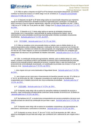 Estratégia[ O N C Ü R 5 O í * * 1
Direito Previdenciário para o Concurso para Técnico do Seguro Social
Curso Teórico + Exercícios
ProfIvan Kertzman ‘Aula 04
§ 10. Não se aplica o disposto nos §§ 6° ao 9° às demais associações desportivas, que devem
contribuir na forma dos incisos I e II deste artigo e do art. 23 desta Lei. P arágrafo acrescentado
pela Lei n° 9.528, de 10.12.97 .
§ 11. O disposto nos §§ 6° ao 9° deste artigo aplica-se à associação desportiva que mantenha
equipe de futebol profissional e atividade econômica organizada para a produção e circulação de
bens e serviços e que se organize regularmente, segundo um dos tipos regulados nos arts. 1.039 a
1.092 da Lei n° 10.406, de 10 de janeiro de 2002 - Código Civil. R edação dada pela Lei n° 11.345,
de 2006 .
§ 11-A. O disposto no § 11 deste artigo aplica-se apenas às atividades diretamente
relacionadas com a manutenção e administração de equipe profissional de futebol, não se
estendendo às outras atividades econômicas exercidas pelas referidas sociedades empresariais
beneficiárias. Incluído pela Lei n° 11.505, de 2007.
§ 12. V E T A D O Incluído pela Lei n° 10.170, de 2000 .
§ 13. Não se considera como remuneração direta ou indireta, para os efeitos desta Lei, os
valores despendidos pelas entidades religiosas e instituições de ensino vocacional com ministro de
confissão religiosa, membros de instituto de vida consagrada, de congregação ou de ordem religiosa
em face do seu mister religioso ou para sua subsistência desde que fornecidos em condições que
independam da natureza e da quantidade do trabalho executado. Incluído pela Lei n° 10.170, de
2000 .
Art. 22A. A contribuição devida pela agroindústria, definida, para os efeitos desta Lei, como
sendo o produtor rural pessoa jurídica cuja atividade econômica seja a industrialização de produção
própria ou de produção própria e adquirida de terceiros, incidente sobre o valor da receita bruta
proveniente da comercialização da produção, em substituição às previstas nos incisos I e II do art. 22
desta Lei, é de: Incluído pela Lei n° 10.256, de 2001).
I - dois vírgula cinco por cento destinados à Seguridade Social; Incluído pela Lei n° 10.256,
de 2001 .
II - zero vírgula um por cento para o financiamento do benefício previsto nos arts. 57 e 58 da Lei
no 8.213, de 24 de julho de 1991, e daqueles concedidos em razão do grau de incidência de
incapacidade para o trabalho decorrente dos riscos ambientais da atividade. Incluído pela Lei n°
10.256, de 2001 .
§ 1o V E T A D O Incluído pela Lei n° 10.256, de 2001 .
§ 2o O disposto neste artigo não se aplica às operações relativas à prestação de serviços a
terceiros, cujas contribuições previdenciárias continuam sendo devidas na forma do art. 22 desta Lei.
Incluído pela Lei n° 10.256, de 2001 .
§ 3o Na hipótese do § 2o, a receita bruta correspondente aos serviços prestados a terceiros será
excluída da base de cálculo da contribuição de que trata o caput. Incluído pela Lei n° 10.256, de
2001 .
§ 4o O disposto neste artigo não se aplica às sociedades cooperativas e às agroindústrias de
piscicultura, carcinicultura, suinocultura e avicultura. Incluído pela Lei n° 10.256, de 2001 .
§ 5o O disposto no inciso I do art. 3 da Lei no 8.315, de 23 de dezembro de 1991, não se
aplica ao empregador de que trata este artigo, que contribuirá com o adicional de zero vírgula vinte e
cinco
50
 