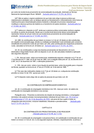 Estratégia[ O N C Ü R 5 O í * * 1
Direito Previdenciário para o Concurso para Técnico do Seguro Social
Curso Teórico + Exercícios
ProfIvan Kertzman ‘Aula 04
por cento da receita bruta proveniente da comercialização da produção, destinado ao Serviço
Nacional de Aprendizagem Rural SENAR . Incluído pela Lei n° 10.256, de 2001).
§ 6o Não se aplica o regime substitutivo de que trata este artigo à pessoa jurídica que,
relativamente à atividade rural, se dedique apenas ao florestamento e reflorestamento como fonte de
matéria-prima para industrialização própria mediante a utilização de processo industrial que
modifique a natureza química da madeira ou a transforme em pasta celulósica. Incluído pela Lei
n° 10.684, de 2003 .
§ 7o Aplica-se o disposto no § 6-° ainda que a pessoa jurídica comercialize resíduos vegetais
ou sobras ou partes da produção, desde que a receita bruta decorrente dessa comercialização
represente menos de um por cento de sua receita bruta proveniente da comercialização da
produção. Incluído pela Lei n° 10.684, de 2003 .
Art. 22B. As contribuições de que tratam os incisos I e II do art. 22 desta Lei são substituídas,
em relação à remuneração paga, devida ou creditada ao trabalhador rural contratado pelo consórcio
simplificado de produtores rurais de que trata o art. 25A, pela contribuição dos respectivos produtores
rurais, calculada na forma do art. 25 desta Lei. Incluído pela Lei n° 10.256, de 2001 .
Art. 23. As contribuições a cargo da empresa provenientes do faturamento e do lucro,
destinadas à Seguridade Social, além do disposto no art. 22, são calculadas mediante a aplicação
das seguintes alíquotas:
I - 2% dois por cento sobre sua receita bruta, estabelecida segundo o disposto no§ 1° do art.
1 ° do Decreto-lei n° 1.940, de 25 de maio de 1982, com a redação dada pelo art. 22, do Decreto-lei n°
2.397, de 21 de dezembro de 1987, e alterações posteriores;9
II -10% dez por cento sobre o lucro líquido do período-base, antes da provisão para o Imposto
de Renda, ajustado na forma do art. 2° da Lei n° 8.034, de 12 de abril de 1990. 10
§ 1° No caso das instituições citadas no § 1° do art. 22 desta Lei, a alíquota da contribuição
prevista no inciso II é de 15% quinze porcento . 11
§ 2° O disposto neste artigo não se aplica às pessoas de que trata o art. 25.
CAPÍTULO V
DA CONTRIBUIÇÃO DO EMPREGADOR DOMÉSTICO
Art. 24. A contribuição do empregador doméstico é de 12% doze porcento do salário-de-
contribuição do empregado doméstico a seu serviço.
Parágrafo único. Presentes os elementos da relação de emprego doméstico, o empregador
doméstico não poderá contratar microempreendedor individual de que trata o art. 18-A da Lei
Complementar n° 123, de 14 de dezembro de 2006, sob pena de ficar sujeito a todas as
obrigações dela decorrentes, inclusive trabalhistas, tributárias e previdenciárias. Incluído pela
Lei n° 12.470, de 2011)
CAPÍTULO VI
DA CONTRIBUIÇÃO DO PRODUTOR RURAL E DO PESCADOR
Alterado pela Lei n° 8.398, de 7.1.92)
Art. 25. A contribuição do empregador rural pessoa física, em substituição à contribuição de que
tratam os incisos I e II do art. 22, e a do segurado especial, referidos, respectivamente, na alínea a
51
 