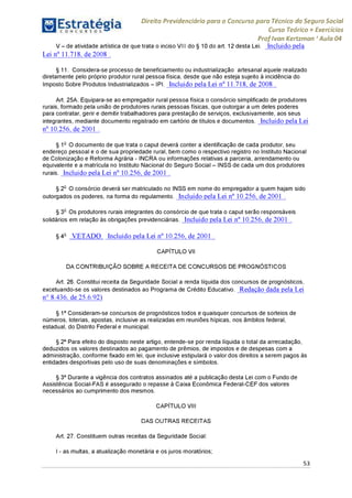Direito Previdenciário para o Concurso para Técnico do Seguro Social
Curso Teórico + Exercícios
ProfIvan Kertzman ‘Aula 04
V - de atividade artística de que trata o inciso VI11 do § 10 do art. 12 desta Lei. Incluído pela
Lei n° 11.718, de2008 .
§ 11. Considera-se processo de beneficiamento ou industrialização artesanal aquele realizado
diretamente pelo próprio produtor rural pessoa física, desde que não esteja sujeito à incidência do
Imposto Sobre Produtos Industrializados - IPI. Incluído pela Lei n° 11.718, de 2008 .
Art. 25A. Equipara-se ao empregador rural pessoa física o consórcio simplificado de produtores
rurais, formado pela união de produtores rurais pessoas físicas, que outorgar a um deles poderes
para contratar, gerir e demitir trabalhadores para prestação de serviços, exclusivamente, aos seus
integrantes, mediante documento registrado em cartório de títulos e documentos. Incluído pela Lei
n° 10.256, de 2001 .
§ 1o O documento de que trata o caput deverá conter a identificação de cada produtor, seu
endereço pessoal e o de sua propriedade rural, bem como o respectivo registro no Instituto Nacional
de Colonização e Reforma Agrária - INCRA ou informações relativas a parceria, arrendamento ou
equivalente e a matrícula no Instituto Nacional do Seguro Social - INSS de cada um dos produtores
rurais. Incluído pela Lei n° 10.256, de 2001 .
§ 2o O consórcio deverá ser matriculado no INSS em nome do empregador a quem hajam sido
outorgados os poderes, na forma do regulamento. Incluído pela Lei n° 10.256, de 2001 .
§ 3o Os produtores rurais integrantes do consórcio de que trata o caput serão responsáveis
solidários em relação às obrigações previdenciárias. Incluído pela Lei n° 10.256, de 2001 .
§ 4o V E T A D O Incluído pela Lei n° 10.256, de 2001 .
CAPÍTULO VII
DA CONTRIBUIÇÃO SOBRE A RECEITA DE CONCURSOS DE PROGNÓSTICOS
Art. 26. Constitui receita da Seguridade Social a renda líquida dos concursos de prognósticos,
excetuando-se os valores destinados ao Programa de Crédito Educativo. Redação dada pela Lei
n° 8.436, de 25.6.92)
§ 1° Consideram-se concursos de prognósticos todos e quaisquer concursos de sorteios de
números, loterias, apostas, inclusive as realizadas em reuniões hípicas, nos âmbitos federal,
estadual, do Distrito Federal e municipal.
§ 2° Para efeito do disposto neste artigo, entende-se por renda líquida o total da arrecadação,
deduzidos os valores destinados ao pagamento de prêmios, de impostos e de despesas com a
administração, conforme fixado em lei, que inclusive estipulará o valor dos direitos a serem pagos às
entidades desportivas pelo uso de suas denominações e símbolos.
§ 3° Durante a vigência dos contratos assinados até a publicação desta Lei com o Fundo de
Assistência Social-FAS é assegurado o repasse à Caixa Econômica Federal-CEF dos valores
necessários ao cumprimento dos mesmos.
CAPÍTULO VIII
DAS OUTRAS RECEITAS
Art. 27. Constituem outras receitas da Seguridade Social:
I - as multas, a atualização monetária e os juros moratórios;
53
 