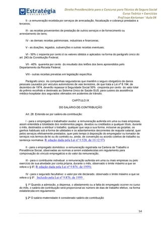 Direito Previdenciário para o Concurso para Técnico do Seguro Social
Curso Teórico + Exercícios
ProfIvan Kertzman ‘Aula 04
II - a remuneração recebida por serviços de arrecadação, fiscalização e cobrança prestados a
terceiros;
III - as receitas provenientes de prestação de outros serviços e de fornecimento ou
arrendamento de bens;
IV - as demais receitas patrimoniais, industriais e financeiras;
V - as doações, legados, subvenções e outras receitas eventuais;
VI - 50% c inqüenta por cento d os valores obtidos e aplicados na forma do parágrafo único do
art. 243 da Constituição Federal;
VII - 40°% quarenta por cento do resultado dos leilões dos bens apreendidos pelo
Departamento da Receita Federal;
VIII - outras receitas previstas em legislação específica.
Parágrafo único. As companhias seguradoras que mantêm o seguro obrigatório de danos
pessoais causados por veículos automotores de vias terrestres, de que trata a Lei n° 6.194, de
dezembro de 1974, deverão repassará Seguridade Social 50% cinqüenta porcento do valor total
do prêmio recolhido e destinado ao Sistema Único de Saúde-SUS, para custeio da assistência
médico-hospitalar dos segurados vitimados em acidentes de trânsito.
CAPÍTULO IX
DO SALÁRIO-DE-CONTRIBUIÇÃO
Art. 28. Entende-se por salário-de-contribuição:
I - para o empregado e trabalhador avulso: a remuneração auferida em uma ou mais empresas,
assim entendida a totalidade dos rendimentos pagos, devidos ou creditados a qualquer título, durante
o mês, destinados a retribuir o trabalho, qualquer que seja a sua forma, inclusive as gorjetas, os
ganhos habituais sob a forma de utilidades e os adiantamentos decorrentes de reajuste salarial, quer
pelos serviços efetivamente prestados, quer pelo tempo à disposição do empregador ou tomador de
serviços nos termos da lei ou do contrato ou, ainda, de convenção ou acordo coletivo de trabalho ou
sentença normativa; R edação dada pela Lei n° 9.528, de 10.12.97)
II - para o empregado doméstico: a remuneração registrada na Carteira de Trabalho e
Previdência Social, observadas as normas a serem estabelecidas em regulamento para
comprovação do vínculo empregatício e do valor da remuneração;
III - para o contribuinte individual: a remuneração auferida em uma ou mais empresas ou pelo
exercício de sua atividade por conta própria, durante o mês, observado o limite máximo a que se
refere o § 5o; R edação dada pela Lei n° 9.876, de 1999).
IV - para o segurado facultativo: o valor por ele declarado, observado o limite máximo a que se
refere o § 5o. Incluído pela Lei n° 9.876, de 1999 .
§ 1° Quando a admissão, a dispensa, o afastamento ou a falta do empregado ocorrer no curso
do mês, o salário-de-contribuição será proporcional ao número de dias de trabalho efetivo, na forma
estabelecida em regulamento.
§ 2° O salário-maternidade é considerado salário-de-contribuição
54
 