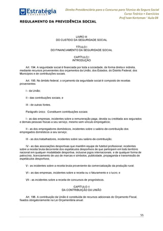 Direito Previdenciário para o Concurso para Técnico do Seguro Social
Curso Teórico + Exercícios
ProfIvan Kertzman ‘Aula 04
REGULAMENTO DA PREVIDÊNCIA SOCIAL
LIVRO III
DO CUSTEIO DA SEGURIDADE SOCIAL
TÍTULO I
DO FINANCIAMENTO DA SEGURIDADE SOCIAL
CAPÍTULO I
INTRODUÇÃO
Art. 194. A seguridade social é financiada por toda a sociedade, de forma direta e indireta,
mediante recursos provenientes dos orçamentos da União, dos Estados, do Distrito Federal, dos
Municípios e de contribuições sociais.
Art. 195. No âmbito federal, o orçamento da seguridade social é composto de receitas
provenientes:
I - da União;
II - das contribuições sociais; e
III - de outras fontes.
Parágrafo único. Constituem contribuições sociais:
I - as das empresas, incidentes sobre a remuneração paga, devida ou creditada aos segurados
e demais pessoas físicas a seu serviço, mesmo sem vínculo empregatício;
II - as dos empregadores domésticos, incidentes sobre o salário-de-contribuição dos
empregados domésticos a seu serviço;
III - as dos trabalhadores, incidentes sobre seu salário-de-contribuição;
IV - as das associações desportivas que mantêm equipe de futebol profissional, incidentes
sobre a receita bruta decorrente dos espetáculos desportivos de que participem em todo território
nacional em qualquer modalidade desportiva, inclusive jogos internacionais, e de qualquer forma de
patrocínio, licenciamento de uso de marcas e símbolos, publicidade, propaganda e transmissão de
espetáculos desportivos;
V - as incidentes sobre a receita bruta proveniente da comercialização da produção rural;
VI - as das empresas, incidentes sobre a receita ou o faturamento e o lucro; e
VII - as incidentes sobre a receita de concursos de prognósticos.
CAPÍTULO II
DA CONTRIBUIÇÃO DA UNIÃO
Art. 196. A contribuição da União é constituída de recursos adicionais do Orçamento Fiscal,
fixados obrigatoriamente na Lei Orçamentária anual.
55
 