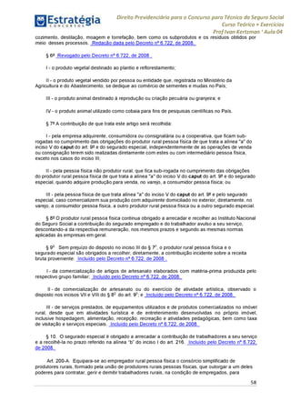 Direito Previdenciário para o Concurso para Técnico do Seguro Social
Curso Teórico + Exercícios
ProfIvan Kertzman ‘Aula 04
cozimento, destilação, moagem e torrefação, bem como os subprodutos e os resíduos obtidos por
meio desses processos. Redação dada pelo Decreto n° 6.722, de 2008.
§ 6° Revogado pelo Decreto n° 6.722, de 2008 .
I - o produto vegetal destinado ao plantio e reflorestamento;
II - o produto vegetal vendido por pessoa ou entidade que, registrada no Ministério da
Agricultura e do Abastecimento, se dedique ao comércio de sementes e mudas no País;
III - o produto animal destinado à reprodução ou criação pecuária ou granjeira; e
IV - o produto animal utilizado como cobaia para fins de pesquisas científicas no País.
§ 7° A contribuição de que trata este artigo será recolhida:
I - pela empresa adquirente, consumidora ou consignatária ou a cooperativa, que ficam sub-
rogadas no cumprimento das obrigações do produtor rural pessoa física de que trata a alínea "a" do
inciso V do caput do art. 9° e do segurado especial, independentemente de as operações de venda
ou consignação terem sido realizadas diretamente com estes ou com intermediário pessoa física,
exceto nos casos do inciso III;
II - pela pessoa física não produtor rural, que fica sub-rogada no cumprimento das obrigações
do produtor rural pessoa física de que trata a alínea "a" do inciso V do caput do art. 9° e do segurado
especial, quando adquire produção para venda, no varejo, a consumidor pessoa física; ou
III - pela pessoa física de que trata alínea "a" do inciso V do caput do art. 9° e pelo segurado
especial, caso comercializem sua produção com adquirente domiciliado no exterior, diretamente, no
varejo, a consumidor pessoa física, a outro produtor rural pessoa física ou a outro segurado especial.
§ 8° O produtor rural pessoa física continua obrigado a arrecadar e recolher ao Instituto Nacional
do Seguro Social a contribuição do segurado empregado e do trabalhador avulso a seu serviço,
descontando-a da respectiva remuneração, nos mesmos prazos e segundo as mesmas normas
aplicadas às empresas em geral.
§ 9o Sem prejuízo do disposto no inciso III do § 7o, o produtor rural pessoa física e o
segurado especial são obrigados a recolher, diretamente, a contribuição incidente sobre a receita
bruta proveniente: Incluído pelo Decreto n° 6.722, de 2008 .
I - da comercialização de artigos de artesanato elaborados com matéria-prima produzida pelo
respectivo grupo familiar; Incluído pelo Decreto n° 6.722, de 2008.
II - de comercialização de artesanato ou do exercício de atividade artística, observado o
disposto nos incisos VII e VIII do § 8o do art. 9o; e Incluído pelo Decreto n° 6.722, de 2008.
III - de serviços prestados, de equipamentos utilizados e de produtos comercializados no imóvel
rural, desde que em atividades turística e de entretenimento desenvolvidas no próprio imóvel,
inclusive hospedagem, alimentação, recepção, recreação e atividades pedagógicas, bem como taxa
de visitação e serviços especiais. Incluído pelo Decreto n° 6.722, de 2008.
§ 10. O segurado especial é obrigado a arrecadar a contribuição de trabalhadores a seu serviço
e a recolhê-la no prazo referido na alínea “b” do inciso I do art. 216. Incluído pelo Decreto n° 6.722,
de 2008.
Art. 200-A. Equipara-se ao empregador rural pessoa física o consórcio simplificado de
produtores rurais, formado pela união de produtores rurais pessoas físicas, que outorgar a um deles
poderes para contratar, gerir e demitir trabalhadores rurais, na condição de empregados, para
58
 