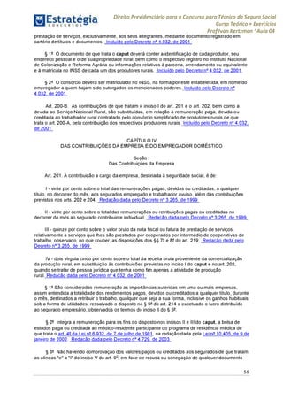Direito Previdenciário para o Concurso para Técnico do Seguro Social
Curso Teórico + Exercícios
ProfIvan Kertzman ‘Aula 04
prestação de serviços, exclusivamente, aos seus integrantes, mediante documento registrado em
cartório de títulos e documentos. Incluído pelo Decreto n° 4.032, de 2001
§ 1° O documento de que trata o caput deverá conter a identificação de cada produtor, seu
endereço pessoal e o de sua propriedade rural, bem como o respectivo registro no Instituto Nacional
de Colonização e Reforma Agrária ou informações relativas à parceria, arrendamento ou equivalente
e à matrícula no INSS de cada um dos produtores rurais. Incluído pelo Decreto n° 4.032, de 2001
§ 2° O consórcio deverá ser matriculado no INSS, na forma por este estabelecida, em nome do
empregador a quem hajam sido outorgados os mencionados poderes. Incluído pelo Decreto n°
4.032, de 2001 '
Art. 200-B. As contribuições de que tratam o inciso I do art. 201 e o art. 202, bem como a
devida ao Serviço Nacional Rural, são substituídas, em relação à remuneração paga, devida ou
creditada ao trabalhador rural contratado pelo consórcio simplificado de produtores rurais de que
trata o art. 200-A, pela contribuição dos respectivos produtores rurais. Incluído pelo Decreto n° 4.032,
de 2001 '
CAPÍTULO IV
DAS CONTRIBUIÇÕES DA EMPRESA E DO EMPREGADOR DOMÉSTICO
Seção I
Das Contribuições da Empresa
Art. 201. A contribuição a cargo da empresa, destinada à seguridade social, é de:
I - vinte por cento sobre o total das remunerações pagas, devidas ou creditadas, a qualquer
título, no decorrer do mês, aos segurados empregado e trabalhador avulso, além das contribuições
previstas nos arts. 202 e 204; Redação dada pelo Decreto n° 3.265, de 1999
II - vinte por cento sobre o total das remunerações ou retribuições pagas ou creditadas no
decorrer do mês ao segurado contribuinte individual; Redação dada pelo Decreto n° 3.265, de 1999
III - quinze por cento sobre o valor bruto da nota fiscal ou fatura de prestação de serviços,
relativamente a serviços que lhes são prestados por cooperados por intermédio de cooperativas de
trabalho, observado, no que couber, as disposições dos §§7°e 8° do art. 219; Redação dada pelo
Decreto n° 3.265, de 1999
IV - dois vírgula cinco por cento sobre o total da receita bruta proveniente da comercialização
da produção rural, em substituição às contribuições previstas no inciso I do caput e no art. 202,
quando se tratar de pessoa jurídica que tenha como fim apenas a atividade de produção
rural. Redação dada pelo Decreto n° 4.032, de 2001
§ 1°São consideradas remuneração as importâncias auferidas em uma ou mais empresas,
assim entendida a totalidade dos rendimentos pagos, devidos ou creditados a qualquer título, durante
o mês, destinados a retribuir o trabalho, qualquer que seja a sua forma, inclusive os ganhos habituais
sob a forma de utilidades, ressalvado o disposto no § 9° do art. 214 e excetuado o lucro distribuído
ao segurado empresário, observados os termos do inciso II do § 5°.
§ 2° Integra a remuneração para os fins do disposto nos incisos II e III do caput, a bolsa de
estudos paga ou creditada ao médico-residente participante do programa de residência médica de
que trata o art. 4°da Lei n°6.932, de 7 de julho de 1981, na redação dada pela Lei n^ 10.405, de 9 de
janeiro de 2002. Redação dada pelo Decreto n° 4.729, de 2003
§ 3° Não havendo comprovação dos valores pagos ou creditados aos segurados de que tratam
as alíneas "e" a "i" do inciso V do art. 9o, em face de recusa ou sonegação de qualquer documento
59
 