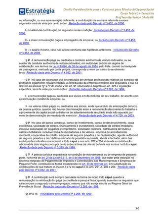 Direito Previdenciário para o Concurso para Técnico do Seguro Social
Curso Teórico + Exercícios
ProfIvan Kertzman ‘Aula 04
ou informação, ou sua apresentação deficiente, a contribuição da empresa referente a esses
segurados será de vinte por cento sobre: Redação dada pelo Decreto n° 3.452, de 2000
I - o salário-de-contribuição do segurado nessa condição; Incluído pelo Decreto n° 3.452, de
2000
II - a maior remuneração paga a empregados da empresa; ou Incluído pelo Decreto n° 3.452,
de 2000
III - o salário mínimo, caso não ocorra nenhuma das hipóteses anteriores. Incluído pelo Decreto
n° 3.452, de 2000
§ 4° A remuneração paga ou creditada a condutor autônomo de veículo rodoviário, ou ao
auxiliar de condutor autônomo de veículo rodoviário, em automóvel cedido em regime de
colaboração, nos termos da Lei n° 6.094, de 30 de agosto de 1974, pelo frete, carreto ou transporte
de passageiros, realizado por conta própria, corresponde a vinte por cento do rendimento
bruto. Redação dada pelo Decreto n° 4.032, de 2001
§ 5° No caso de sociedade civil de prestação de serviços profissionais relativos ao exercício de
profissões legalmente regulamentadas, a contribuição da empresa referente aos segurados a que se
referem as alíneas "g" a "i" do inciso V do art. 9°, observado o disposto no art. 225 e legislação
específica, será de vinte por cento sobre: Redação dada pelo Decreto n° 3.265, de 1999
I - a remuneração paga ou creditada aos sócios em decorrência de seu trabalho, de acordo com
a escrituração contábil da empresa; ou
II - os valores totais pagos ou creditados aos sócios, ainda que a título de antecipação de lucro
da pessoa jurídica, quando não houver discriminação entre a remuneração decorrente do trabalho e
a proveniente do capital social ou tratar-se de adiantamento de resultado ainda não apurado por
meio de demonstração de resultado do exercício. Redação dada pelo Decreto n° 4.729, de 2003
§ 6° No caso de banco comercial, banco de investimento, banco de desenvolvimento, caixa
econômica, sociedade de crédito, financiamento e investimento, sociedade de crédito imobiliário,
inclusive associação de poupança e empréstimo, sociedade corretora, distribuidora de títulos e
valores mobiliários, inclusive bolsa de mercadorias e de valores, empresa de arrendamento
mercantil, cooperativa de crédito, empresa de seguros privados e de capitalização, agente autônomo
de seguros privados e de crédito e entidade de previdência privada, aberta e fechada, além das
contribuições referidas nos incisos I e II do caput e nos arts. 202 e 204, é devida a contribuição
adicional de dois vírgula cinco por cento sobre a base de cálculo definida nos incisos I e II do caput.
Redação dada pelo Decreto n° 3.265, de 1999
§ 7° A pessoa jurídica enquadrada na condição de microempresa ou de empresa de pequeno
porte, na forma do art. 2° da Lei n° 9.317, de 5 de dezembro de 1996, que optar pela inscrição no
Sistema Integrado de Pagamento de Impostos e Contribuições das Microempresas e Empresas de
Pequeno Porte, contribuirá na forma estabelecida no art. 23 da referida Lei, em substituição às
contribuições de que tratam os incisos I a IV do caput e os arts. 201-A, 202 e 204. Redação dada
pelo Decreto n° 4.032, de 2001
§ 8° A contribuição será sempre calculada na forma do inciso II do caput quando a
remuneração ou retribuição for paga ou creditada a pessoa física, quando ausentes os requisitos que
caracterizem o segurado como empregado, mesmo que não esteja inscrita no Regime Geral de
Previdência Social. Redação dada pelo Decreto n° 3.265, de 1999
§§9°a14. Revogados pelo Decreto n° 3.265, de 1999
60
 