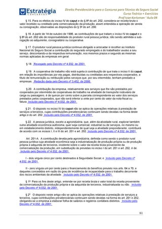 Direito Previdenciário para o Concurso para Técnico do Seguro Social
Curso Teórico + Exercícios
ProfIvan Kertzman ‘Aula 04
§ 15. Para os efeitos do inciso IV do caput e do § 8° do art. 202, considera-se receita bruta o
valor recebido ou creditado pela comercialização da produção, assim entendida a operação de venda
ou consignação, observadas as disposições do § 5° do art. 200.
§ 16. A partir de 14 de outubro de 1996, as contribuições de que tratam o inciso IV do caput e o
§ 8° do art. 202 são de responsabilidade do produtor rural pessoa jurídica, não sendo admitida a sub-
rogação ao adquirente, consignatário ou cooperativa.
§ 17. O produtor rural pessoa jurídica continua obrigado a arrecadar e recolher ao Instituto
Nacional do Seguro Social a contribuição do segurado empregado e do trabalhador avulso a seu
serviço, descontando-a da respectiva remuneração, nos mesmos prazos e segundo as mesmas
normas aplicadas às empresas em geral.
§ 18. Revogado pelo Decreto n° 4.032, de 2001
§ 19. A cooperativa de trabalho não está sujeita à contribuição de que trata o inciso II do caput,
em relação às importâncias por ela pagas, distribuídas ou creditadas aos respectivos cooperados, a
título de remuneração ou retribuição pelos serviços que, por seu intermédio, tenham prestado a
empresas. Redação dada pelo Decreto n° 3.452, de 2000
§ 20. A contribuição da empresa, relativamente aos serviços que lhe são prestados por
cooperados por intermédio de cooperativas de trabalho na atividade de transporte rodoviário de
carga ou passageiro, é de quinze por cento sobre a parcela correspondente ao valor dos serviços
prestados pelos cooperados, que não será inferior a vinte por cento do valor da nota fiscal ou
fatura. Incluído pelo Decreto n° 4.032, de 2001
§ 21. O disposto no inciso IV do caput não se aplica às operações relativas à prestação de
serviços a terceiros, cujas contribuições previdenciárias continuam sendo devidas na forma deste
artigo e do art. 202. Incluído pelo Decreto n° 4.032, de 2001
§ 22. A pessoa jurídica, exceto a agroindústria, que, além da atividade rural, explorar também
outra atividade econômica autônoma, quer seja comercial, industrial ou de serviços, no mesmo ou
em estabelecimento distinto, independentemente de qual seja a atividade preponderante, contribuirá
de acordo com os incisos I, II e III do art. 201 e art. 202. Incluído pelo Decreto n° 4.032, de 2001
Art. 201-A. A contribuição devida pela agroindústria, definida como sendo o produtor rural
pessoa jurídica cuja atividade econômica seja a industrialização de produção própria ou de produção
própria e adquirida de terceiros, incidente sobre o valor da receita bruta proveniente da
comercialização da produção, em substituição às previstas no inciso I do art. 201 e art. 202, é de:
Incluído pelo Decreto n° 4.032, de 2001
I - dois vírgula cinco por cento destinados à Seguridade Social; e Incluído pelo Decreto n°
4.032, de 2001
II - zero vírgula um por cento para o financiamento do benefício previsto nos arts. 64 a 70, e
daqueles concedidos em razão do grau de incidência de incapacidade para o trabalho decorrente
dos riscos ambientais da atividade. Incluído pelo Decreto n° 4.032, de 2001
§ 1° Para os fins deste artigo, entende-se por receita bruta o valor total da receita proveniente
da comercialização da produção própria e da adquirida de terceiros, industrializada ou não. Incluído
pelo Decreto n° 4.032, de 2001
§ 2o O disposto neste artigo não se aplica às operações relativas à prestação de serviços a
terceiros, cujas contribuições previdenciárias continuam sendo devidas na forma do art. 201 e 202,
obrigando-se a empresa a elaborar folha de salários e registros contábeis distintos. Incluído pelo
Decreto n° 4.032, de 2001
61
 