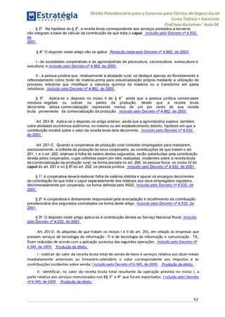 Direito Previdenciário para o Concurso para Técnico do Seguro Social
Curso Teórico + Exercícios
ProfIvan Kertzman ‘Aula 04
§ 3o Na hipótese do § 2o, a receita bruta correspondente aos serviços prestados a terceiros
não integram a base de cálculo da contribuição de que trata o caput. Incluído pelo Decreto n° 4.032,
de
2001
§ 4o O disposto neste artigo não se aplica: Redação dada pelo Decreto n° 4.862, de 2003
I - às sociedades cooperativas e às agroindústrias de piscicultura, carcinicultura, suinocultura e
avicultura; e Incluído pelo Decreto n° 4.862, de 2003
II - à pessoa jurídica que, relativamente à atividade rural, se dedique apenas ao florestamento e
reflorestamento como fonte de matéria-prima para industrialização própria mediante a utilização de
processo industrial que modifique a natureza química da madeira ou a transforme en pasta
celulósica. Incluído pelo Decreto n° 4.862, de 2003
§ 5o Aplica-se o disposto no inciso II do § 4o ainda que a pessoa jurídica comercialize
resíduos vegetais ou sobras ou partes da produção, desde que a receita bruta
decorrente dessa comercialização represente menos de um por cento de sua receita
bruta proveniente da comercialização da produção. Incluído pelo Decreto n° 4.862, de 2003
Art. 201-B. Aplica-se o disposto no artigo anterior, ainda que a agroindústria explore, também,
outra atividade econômica autônoma, no mesmo ou em estabelecimento distinto, hipótese em que a
contribuição incidirá sobre o valor da receita bruta dela decorrente. Incluído pelo Decreto n° 4.032,
de 2001
Art. 201-C. Quando a cooperativa de produção rural contratar empregados para realizarem,
exclusivamente, a colheita da produção de seus cooperados, as contribuições de que tratam o art.
201, I, e o art. 202, relativas à folha de salário destes segurados, serão substituídas pela contribuição
devida pelos cooperados, cujas colheitas sejam por eles realizadas, incidentes sobre a receita bruta
da comercialização da produção rural, na forma prevista no art. 200, se pessoa física, no inciso IV do
caput do art. 201 e no § 8° do art. 202, se pessoa jurídica. Incluído pelo Decreto n° 4.032, de 2001
§ 1- A cooperativa deverá elaborar folha de salários distinta e apurar os encargos decorrentes
da contratação de que trata o caput separadamente dos relativos aos seus empregados regulares,
discriminadamente por cooperado, na forma definida pelo INSS. Incluído pelo Decreto n° 4.032, de
2001 '
§ 2- A cooperativa é diretamente responsável pela arrecadação e recolhimento da contribuição
previdenciária dos segurados contratados na forma deste artigo. Incluído pelo Decreto n° 4.032, de
2001 '
§ 3° O disposto neste artigo aplica-se à contribuição devida ao Serviço Nacional Rural. Incluído
pelo Decreto n° 4.032, de 2001
Art. 201-D. As alíquotas de que tratam os incisos I e II do art. 201, em relação às empresas que
prestam serviços de tecnologia da informação - TI e de tecnologia da informação e comunicação - TIC,
ficam reduzidas de acordo com a aplicação sucessiva das seguintes operações: Incluído pelo Decreto n^
6.945, de 2009 Produção de efeito
I- subtrair do valor da receita bruta total de venda de bens e serviços relativa aos doze meses
imediatamente anteriores ao trimestre-calendário o valor correspondente aos impostos e às
contribuições incidentes sobre venda; Incluído pelo Decreto n^6.945, de 2009 Produção de efeito
II - identificar, no valor da receita bruta total resultante da operação prevista no inciso I, a
parte relativa aos serviços mencionados nos §§ 3o e 4o que foram exportados; Incluído pelo Decreto
n^6.945, de 2009 Produção de efeito
62
 