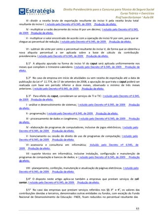 Estratégia[ O N C Ü R 5 O í * * 1
Direito Previdenciário para o Concurso para Técnico do Seguro Social
Curso Teórico + Exercícios
ProfIvan Kertzman ‘Aula 04
III-dividir a receita bruta de exportação resultante do inciso II pela receita bruta total
resultante do inciso I; I ncluído pelo Decreto 6.945, de 2009 Produção de efeito
IV - multiplicar a razão decorrente do inciso III por um décimo; I ncluído pelo Decreto 6.945,
de 2009 Produção de efeito
V - multiplicar o valor encontrado de acordo com a operação do inciso IV por cem, para que se
chegue ao percentual de redução; Incluído pelo Decreto 6.945, de 2009 Produção de efeito
VI - subtrair de vinte por cento o percentual resultante do inciso V, de forma que se obtenha a
nova alíquota percentual a ser aplicada sobre a base de cálculo da contribuição
previdenciária. Incluído pelo Decreto 6.945, de 2009 Produção de efeito
§ 1o A alíquota apurada na forma do inciso VI do caput será aplicada uniformemente nos
meses que compõem o trimestre-calendário. Incluído pelo Decreto 6.945, de 2009 Produção de
efeito
§ 2o No caso de empresa em início de atividades ou sem receita de exportação até a data de
publicação da Lei no 11.774, de 17 de setembro de 2008, a apuração de quetrata o caput poderá ser
realizada com base em período inferior a doze meses, observado o mínimo de três meses
anteriores. I ncluído pelo Decreto 6.945, de 2009 Produção de efeito
§ 3o Para efeito do caput, consideram-se serviços de TI e TIC: Incluído pelo Decreto 6.945,
de 2009 Produção de efeito
I- análise e desenvolvimento de sistemas; Incluído pelo Decreto 6.945, de 2009 Produção
de efeito
II- programação; I ncluído pelo Decreto 6.945, de 2009 Produção de efeito
III - processamento de dados e congêneres; Incluído pelo Decreto 6.945, de 2009 Produção
de efeito
IV - elaboração de programas de computadores, inclusive de jogos eletrônicos; Incluído pelo
Decreto 6.945, de 2009 Produção de efeito
V - licenciamento ou cessão de direito de uso de programas de computação; I ncluído pelo
Decreto 6.945, de 2009 Produção de efeito
VI - assessoria e consultoria em informática; Incluído pelo Decreto n° 6.945, de
2009 Produção de efeito
VII - suporte técnico em informática, inclusive instalação, configuração e manutenção de
programas de computação e bancos de dados; e Incluído pelo Decreto 6.945, de 2009 Produção
i i efeito
VIII - planejamento, confecção, manutenção e atualização de páginas eletrônicas. Incluído pelo
Decreto 6.945, de 2009 Produção de efeito
§4o O disposto neste artigo aplica-se também a empresas que prestam serviços de call
center. Incluído pelo Decreto 6.945, de 2009 Produção de efeito
§ 5o No caso das empresas que prestam serviços referidos nos §§ 3° e 4o, os valores das
contribuições devidas a terceiros, denominados outras entidades ou fundos, com exceção do Fundo
Nacional de Desenvolvimento da Educação - FNDE, ficam reduzidos no percentual resultante das
63
 