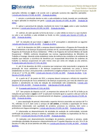 Estratégia[ O N C Ü R 5 O í * * 1
Direito Previdenciário para o Concurso para Técnico do Seguro Social
Curso Teórico + Exercícios
ProfIvan Kertzman ‘Aula 04
operações referidas no caput e de acordo com a aplicação sucessiva das seguintes operações:
Incluído pelo Decreto n° 6.945, de 2009 Produção de efeito
I- calcular a contribuição devida no mês a cada entidade ou fundo, levando em consideração
as regras aplicadas às empresas em geral; Incluído pelo Decreto 6.945, de 2009 Produção de
efeito
II - aplicar o percentual de redução, resultante do inciso V do caput, sobre o valor resultante
do inciso I; I ncluído pelo Decreto 6.945, de 2009 Produção de efeito
III - subtrair, do valor apurado na forma do inciso I, o valor obtido no inciso II, o que resultará
no valor a ser recolhido a cada entidade ou fundo no mês. I ncluído pelo Decreto 6.945, de
2009 Produção de efeito
§ 6o As reduções de que tratam o caput e o § 5o pressupõem o atendimento ao seguinte:
Incluído pelo Decreto n° 6.945, de 2009 Produção de efeito
I- até 31 de dezembro de 2009, a empresa deverá implementar o Programa de Prevenção de
Riscos Ambientais e de Doenças Ocupacionais previsto em lei, caracterizado pela plena execução do
Programa de Prevenção de Riscos Ambientais - PPRA e do Programa de Controle Médico de Saúde
Ocupacional - PCMSO, conforme disciplinado nas normas regulamentadoras do Ministério do
Trabalho e Emprego, devendo ainda estabelecer metas de melhoria das condições e do ambiente de
trabalho que reduzam a ocorrência de benefícios por incapacidade decorrentes de acidentes do
trabalho ou doenças ocupacionais em pelo menos cinco por cento em relação ao ano anterior;
R edação dada pelo Decreto n° 7.331, de 2010
II - até 31 de dezembro de 2010, a empresa que comprovar estar executando o programa de
prevenção de riscos ambientais e de doenças ocupacionais implantado nos prazo e forma
estabelecidos no inciso I, terá presumido o atendimento à exigência fixada no inciso Ido § 9o do art.
14 da Lei no 11.774, de 2008; Incluído pelo Decreto n^ 6.945, de 2009 Produção de efeito V ide
Decreto n^6.945, de 2009
III - a partir de 1° de janeiro de 2011, a empresa deverá comprovar a eficácia do respectivo
programa de prevenção de riscos ambientais e de doenças ocupacionais, por meio de relatórios que
atestem o atendimento da meta de redução de sinistralidade nele estabelecida; I ncluído pelo
Decreto n^6.945, de 2009 Produção de efeito Vide Decreto n^6.945, de 2009
IV - R evogado pelo Decreto n^7.331, de 2010
§ 7o Sem prejuízo do disposto no § 6o, as empresas dos setores de TI e de TIC só farão jus às
reduções de que tratam o caput e o § 5° se aplicarem montante igual ou superior a dez por cento do
benefício auferido, alternativa ou cumulativamente em despesas: I ncluído pelo Decreto n^ 6.945, de
2009 Produção de efeito
I- para capacitação de pessoal, relacionada a aspectos técnicos associados aos serviços de TI e
TIC, referidos no § 3o, bem como a serviços de call centers, aí incluída a capacitação em temas
diretamente relacionados com qualidade de produtos, processos ou sistemas, bem como a
proficiência em línguas estrangeiras; I ncluído pelo Decreto n^6.945, de 2009 Produção de efeito
II - relacionadas ao desenvolvimento de atividades de avaliação de conformidade, incluindo
certificação de produtos, serviços e sistemas, realizadas com entidades ou especialistas do País ou
do exterior; I ncluído pelo Decreto n^6.945, de 2009 Produção de efeito
III - realizadas com desenvolvimento tecnológico de produtos, processos e serviços, sendo
consideradas atividades de pesquisa e desenvolvimento em TI aquelas dispostas nos arts. 24 e 25 do
Decreto no 5.906, de 26 de setembro de 2006; ou Incluído pelo Decreto n^6.945, de 2009 Produção
i i efeito
64
 