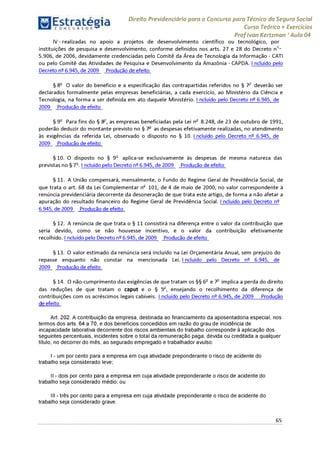 Estratégia[ O N C Ü R 5 O í * * 1
Direito Previdenciário para o Concurso para Técnico do Seguro Social
Curso Teórico + Exercícios
ProfIvan Kertzman ‘Aula 04
IV - realizadas no apoio a projetos de desenvolvimento científico ou tecnológico, por
instituições de pesquisa e desenvolvimento, conforme definidos nos arts. 27 e 28 do Decreto n°-
5.906, de 2006, devidamente credenciadas pelo Comitê da Área de Tecnologia da Informação - CATI
ou pelo Comitê das Atividades de Pesquisa e Desenvolvimento da Amazônia - CAPDA. Incluído pelo
Decreto 6.945, de 2009 Produção de efeito
§ 8o O valor do benefício e a especificação das contrapartidas referidos no § 7o deverão ser
declarados formalmente pelas empresas beneficiárias, a cada exercício, ao Ministério da Ciência e
Tecnologia, na forma a ser definida em ato daquele Ministério. I ncluído pelo Decreto 6.945, de
2009 Produção de efeito
§ 9o Para fins do § 8o, as empresas beneficiadas pela Lei nr 8.248, de 23 de outubro de 1991,
poderão deduzir do montante previsto no § 7° as despesas efetivamente realizadas, no atendimento
às exigências da referida Lei, observado o disposto no § 10. Incluído pelo Decreto n^ 6.945, de
2009 Produção de efeito
§ 10. O disposto no § 9o aplica-se exclusivamente às despesas de mesma natureza das
previstas no § 7o. I ncluído pelo Decreto n^6.945, de 2009 Produção de efeito
§ 11. A União compensará, mensalmente, o Fundo do Regime Geral de Previdência Social, de
que trata o art. 68 da Lei Complementar n£ 101, de 4 de maio de 2000, no valor correspondente à
renúncia previdenciária decorrente da desoneração de que trata este artigo, de forma a não afetar a
apuração do resultado financeiro do Regime Geral de Previdência Social. Incluído pelo Decreto n^
6.945, de 2009 Produção de efeito
§ 12. A renúncia de que trata o § 11 consistirá na diferença entre o valor da contribuição que
seria devido, como se não houvesse incentivo, e o valor da contribuição efetivamente
recolhido. I ncluído pelo Decreto n^6.945, de 2009 Produção de efeito
§ 13. O valor estimado da renúncia será incluído na Lei Orçamentária Anual, sem prejuízo do
repasse enquanto não constar na mencionada Lei. Incluído pelo Decreto n^ 6.945, de
2009 Produção de efeito
§ 14. O não-cumprimento das exigências de que tratam os §§ 6o e 7o implica a perda do direito
das reduções de que tratam o caput e o § 5o, ensejando o recolhimento da diferença de
contribuições com os acréscimos legais cabíveis. Incluído pelo Decreto n^ 6.945, de 2009 Produção
i i efeito
Art. 202. A contribuição da empresa, destinada ao financiamento da aposentadoria especial, nos
termos dos arts. 64 a 70, e dos benefícios concedidos em razão do grau de incidência de
incapacidade laborativa decorrente dos riscos ambientais do trabalho corresponde à aplicação dos
seguintes percentuais, incidentes sobre o total da remuneração paga, devida ou creditada a qualquer
título, no decorrer do mês, ao segurado empregado e trabalhador avulso:
I - um por cento para a empresa em cuja atividade preponderante o risco de acidente do
trabalho seja considerado leve;
II - dois por cento para a empresa em cuja atividade preponderante o risco de acidente do
trabalho seja considerado médio; ou
III - três por cento para a empresa em cuja atividade preponderante o risco de acidente do
trabalho seja considerado grave.
65
 