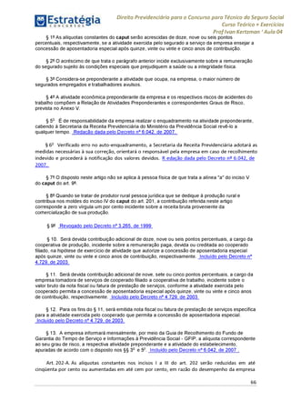 Direito Previdenciário para o Concurso para Técnico do Seguro Social
Curso Teórico + Exercícios
ProfIvan Kertzman ‘Aula 04
§ 1° As alíquotas constantes do caput serão acrescidas de doze, nove ou seis pontos
percentuais, respectivamente, se a atividade exercida pelo segurado a serviço da empresa ensejar a
concessão de aposentadoria especial após quinze, vinte ou vinte e cinco anos de contribuição.
§ 2° O acréscimo de que trata o parágrafo anterior incide exclusivamente sobre a remuneração
do segurado sujeito às condições especiais que prejudiquem a saúde ou a integridade física.
§ 3° Considera-se preponderante a atividade que ocupa, na empresa, o maior número de
segurados empregados e trabalhadores avulsos.
§ 4° A atividade econômica preponderante da empresa e os respectivos riscos de acidentes do
trabalho compõem a Relação de Atividades Preponderantes e correspondentes Graus de Risco,
prevista no Anexo V.
§ 5o É de responsabilidade da empresa realizar o enquadramento na atividade preponderante,
cabendo à Secretaria da Receita Previdenciária do Ministério da Previdência Social revê-lo a
qualquer tempo. Redação dada pelo Decreto n° 6.042, de 2007.
§ 6o Verificado erro no auto-enquadramento, a Secretaria da Receita Previdenciária adotará as
medidas necessárias à sua correção, orientará o responsável pela empresa em caso de recolhimento
indevido e procederá à notificação dos valores devidos. R edação dada pelo Decreto n° 6.042, de
2007.
§ 7° O disposto neste artigo não se aplica à pessoa física de que trata a alínea "a" do inciso V
do caput do art. 9°.
§ 8° Quando se tratar de produtor rural pessoa jurídica que se dedique à produção rural e
contribua nos moldes do inciso IV do caput do art. 201, a contribuição referida neste artigo
corresponde a zero vírgula um por cento incidente sobre a receita bruta proveniente da
comercialização de sua produção.
§ 9° Revogado pelo Decreto n° 3.265, de 1999
§ 10. Será devida contribuição adicional de doze, nove ou seis pontos percentuais, a cargo da
cooperativa de produção, incidente sobre a remuneração paga, devida ou creditada ao cooperado
filiado, na hipótese de exercício de atividade que autorize a concessão de aposentadoria especial
após quinze, vinte ou vinte e cinco anos de contribuição, respectivamente. Incluído pelo Decreto n°
4.729, de 2003
§ 11. Será devida contribuição adicional de nove, sete ou cinco pontos percentuais, a cargo da
empresa tomadora de serviços de cooperado filiado a cooperativa de trabalho, incidente sobre o
valor bruto da nota fiscal ou fatura de prestação de serviços, conforme a atividade exercida pelo
cooperado permita a concessão de aposentadoria especial após quinze, vinte ou vinte e cinco anos
de contribuição, respectivamente. Incluído pelo Decreto n° 4.729, de 2003
§ 12. Para os fins do § 11, será emitida nota fiscal ou fatura de prestação de serviços específica
para a atividade exercida pelo cooperado que permita a concessão de aposentadoria especial.
Incluído pelo Decreto n° 4.729, de 2003
§ 13. A empresa informará mensalmente, por meio da Guia de Recolhimento do Fundo de
Garantia do Tempo de Serviço e Informações à Previdência Social - GFIP, a alíquota correspondente
ao seu grau de risco, a respectiva atividade preponderante e a atividade do estabelecimento,
apuradas de acordo com o disposto nos §§ 3o e 5° Incluído pelo Decreto n° 6.042, de 2007 .
Art. 202-A. As alíquotas constantes nos incisos I a III do art. 202 serão reduzidas em até
cinqüenta por cento ou aumentadas em até cem por cento, em razão do desempenho da empresa
66
 