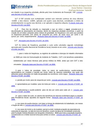 Estratégia[ O N C Ü R 5 O í * * 1
Direito Previdenciário para o Concurso para Técnico do Seguro Social
Curso Teórico + Exercícios
ProfIvan Kertzman ‘Aula 04
em relação à sua respectiva atividade, aferido pelo Fator Acidentário de Prevenção - FAP, I ncluído
pelo Decreto n° 6.042, de 2007.
§ 1o O FAP consiste num multiplicador variável num intervalo contínuo de cinco décimos
0,5000 a dois inteiros 2,0000 , aplicado com quatro casas decimais, considerado o critério de
arredondamento na quarta casa decimal, a ser aplicado à respectiva alíquota. R edação dada pelo
Decreto n° 6.957, de 2009
§ 2o Para fins da redução ou majoração a que se refere o caput, proceder-se-á à
discriminação do desempenho da empresa, dentro da respectiva atividade econômica, a partir da
criação de um índice composto pelos índices de gravidade, de frequência e de custo que pondera
os respectivos percentis com pesos de cinquenta por cento, de trinta cinco por cento e de
quinze por cento, respectivamente. Redação dada pelo Decreto n° 6.957, de 2009
§ 3o Revogado pelo Decreto n° 6.957, de 2009
§ 4o Os índices de freqüência, gravidade e custo serão calculados segundo metodologia
aprovada pelo Conselho Nacional de Previdência Social, levando-se em conta: Incluído pelo Decreto
n° 6.042, de 2007.
I - para o índice de freqüência, os registros de acidentes e doenças do trabalho informados
ao INSS por meio de Comunicação de Acidente do Trabalho - CAT e de benefícios acidentários
estabelecidos por nexos técnicos pela perícia médica do INSS, ainda que sem CAT a eles
vinculados; Redação dada pelo Decreto n° 6.957, de 2009
II - para o índice de gravidade, todos os casos de auxílio-doença, auxílio-acidente,
aposentadoria por invalidez e pensão por morte, todos de natureza acidentária, aos quais são
atribuídos pesos diferentes em razão da gravidade da ocorrência, como segue: Redação dada pelo
Decreto n° 6.957, de 2009
a pensão por morte: peso de cinquenta por cento; Incluído pelo Decreto n° 6.957, de 2009
b aposentadoria por invalidez: peso de trinta por cento; e Incluído pelo Decreto n° 6.957, de
2009
c a uxílio-doença e auxílio-acidente: peso de dez por cento para cada um; e Incluído pelo
Decreto n° 6.957, de 2009
III - para o índice de custo, os valores dos benefícios de natureza acidentária pagos ou devidos
pela Previdência Social, apurados da seguinte forma: Redação dada pelo Decreto n° 6.957, de
2009
a nos casos de auxílio-doença, com base no tempo de afastamento do trabalhador, em meses
e fração de mês; e Incluído pelo Decreto n° 6.957, de 2009
b nos casos de morte ou de invalidez, parcial ou total, mediante projeção da expectativa de
sobrevida do segurado, na data de início do benefício, a partir da tábua de mortalidade construída
pela Fundação Instituto Brasileiro de Geografia e Estatística - IBGE para toda a população brasileira,
considerando-se a média nacional única para ambos os sexos. Incluído pelo Decreto n° 6.957, de
2009
67
 
