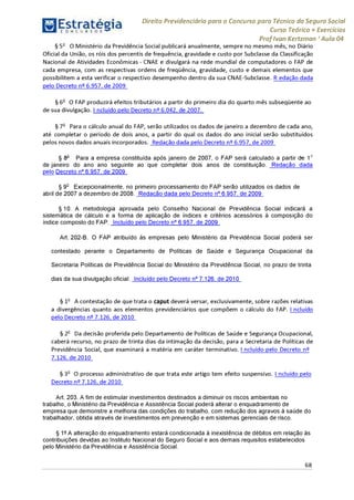 Estratégia[ O N C Ü R 5 O í * * 1
Direito Previdenciário para o Concurso para Técnico do Seguro Social
Curso Teórico + Exercícios
ProfIvan Kertzman ‘Aula 04
§ 5o O Ministério da Previdência Social publicará anualmente, sempre no mesmo mês, no Diário
Oficial da União, os róis dos percentis de frequência, gravidade e custo por Subclasse da Classificação
Nacional de Atividades Econômicas - CNAE e divulgará na rede mundial de computadores o FAP de
cada empresa, com as respectivas ordens de freqüência, gravidade, custo e demais elementos que
possibilitem a esta verificar o respectivo desempenho dentro da sua CNAE-Subclasse. R edação dada
pelo Decreto n° 6.957, de 2009
§ 6o O FAP produzirá efeitos tributários a partir do primeiro dia do quarto mês subseqüente ao
de sua divulgação. I ncluído pelo Decreto n° 6.042, de 2007.
§ 7o Para o cálculo anual do FAP, serão utilizados os dados de janeiro a dezembro de cada ano,
até completar o período de dois anos, a partir do qual os dados do ano inicial serão substituídos
pelos novos dados anuais incorporados. Redação dada pelo Decreto n° 6.957, de 2009
§ 8° Para a empresa constituída após janeiro de 2007, o FAP será calculado a partir de 1o
de janeiro do ano ano seguinte ao que completar dois anos de constituição. Redação dada
pelo Decreto n° 6.957, de 2009
§ 9o Excepcionalmente, no primeiro processamento do FAP serão utilizados os dados de
abril de 2007 a dezembro de 2008. Redação dada pelo Decreto n° 6.957, de 2009
§10. A metodologia aprovada pelo Conselho Nacional de Previdência Social indicará a
sistemática de cálculo e a forma de aplicação de índices e critérios acessórios à composição do
índice composto do FAP. Incluído pelo Decreto n° 6.957, de 2009
Art. 202-B. O FAP atribuído às empresas pelo Ministério da Previdência Social poderá ser
contestado perante o Departamento de Políticas de Saúde e Segurança Ocupacional da
Secretaria Políticas de Previdência Social do Ministério da Previdência Social, no prazo de trinta
dias da sua divulgação oficial. Incluído pelo Decreto n° 7.126, de 2010
§ 1o A contestação de que trata o caput deverá versar, exclusivamente, sobre razões relativas
a divergências quanto aos elementos previdenciários que compõem o cálculo do FAP. I ncluído
pelo Decreto n° 7.126, de 2010
§ 2o Da decisão proferida pelo Departamento de Políticas de Saúde e Segurança Ocupacional,
caberá recurso, no prazo de trinta dias da intimação da decisão, para a Secretaria de Políticas de
Previdência Social, que examinará a matéria em caráter terminativo. I ncluído pelo Decreto n°
7.126, de 2010
§ 3o O processo administrativo de que trata este artigo tem efeito suspensivo. I ncluído pelo
Decreto n° 7.126, de 2010
Art. 203. A fim de estimular investimentos destinados a diminuir os riscos ambientais no
trabalho, o Ministério da Previdência e Assistência Social poderá alterar o enquadramento de
empresa que demonstre a melhoria das condições do trabalho, com redução dos agravos à saúde do
trabalhador, obtida através de investimentos em prevenção e em sistemas gerenciais de risco.
§ 1° A alteração do enquadramento estará condicionada à inexistência de débitos em relação às
contribuições devidas ao Instituto Nacional do Seguro Social e aos demais requisitos estabelecidos
pelo Ministério da Previdência e Assistência Social.
68
 