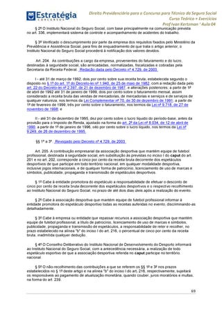 Direito Previdenciário para o Concurso para Técnico do Seguro Social
Curso Teórico + Exercícios
ProfIvan Kertzman ‘Aula 04
§ 2° O Instituto Nacional do Seguro Social, com base principalmente na comunicação prevista
no art. 336, implementará sistema de controle e acompanhamento de acidentes do trabalho.
§ 3° Verificado o descumprimento por parte da empresa dos requisitos fixados pelo Ministério da
Previdência e Assistência Social, para fins de enquadramento de que trata o artigo anterior, o
Instituto Nacional do Seguro Social procederá à notificação dos valores devidos.
Art. 204. As contribuições a cargo da empresa, provenientes do faturamento e do lucro,
destinadas à seguridade social, são arrecadadas, normatizadas, fiscalizadas e cobradas pela
Secretaria da Receita Federal. Redação dada pelo Decreto n° 4.729, de 2003
I - até 31 de março de 1992, dois porcento sobre sua receita bruta, estabelecida segundo o
disposto no § 1° do art. 1° do Decreto-lei n 1.940, de 25 de maio de 1982, com a redação dada pelo
art. 22 do Decreto-lei n° 2.397, de 21 de dezembro de 1987, e alterações posteriores; a partir de 1-
de abril de 1992 até 31 de janeiro de 1999, dois por cento sobre o faturamento mensal, assim
considerado a receita bruta das vendas de mercadorias, de mercadorias e serviços e de serviços de
qualquer natureza, nos termos da Lei Complementar n^ 70, de 30 de dezembro de 1991; a partir de
1° de fevereiro de 1999, três por cento sobre o faturamento, nos termos da Lei n° 9.718, de 27 de
novembro de 1998; e
II - até 31 de dezembro de 1995, dez porcento sobre o lucro líquido do período-base, antes da
provisão para o Imposto de Renda, ajustado na forma do art. 2° da Lei n° 8.034, de12 de abril de
1990; a partir de 1° de janeiro de 1996, oito por cento sobre o lucro líquido, nos termos da Lei n
9.249, de 26 de dezembro de 1995.
§§ 1° a 3°. Revogado pelo Decreto n° 4.729, de 2003
Art. 205. A contribuição empresarial da associação desportiva que mantém equipe de futebol
profissional, destinada à seguridade social, em substituição às previstas no inciso I do caput do art.
201 e no art. 202, corresponde a cinco por cento da receita bruta decorrente dos espetáculos
desportivos de que participe em todo território nacional, em qualquer modalidade desportiva,
inclusive jogos internacionais, e de qualquer forma de patrocínio, licenciamento de uso de marcas e
símbolos, publicidade, propaganda e transmissão de espetáculos desportivos.
§ 1°Cabe à entidade promotora do espetáculo a responsabilidade de efetuar o desconto de
cinco por cento da receita bruta decorrente dos espetáculos desportivos e o respectivo recolhimento
ao Instituto Nacional do Seguro Social, no prazo de até dois dias úteis após a realização do evento.
§ 2° Cabe à associação desportiva que mantém equipe de futebol profissional informar à
entidade promotora do espetáculo desportivo todas as receitas auferidas no evento, discriminando-as
detalhadamente.
§ 3° Cabe à empresa ou entidade que repassar recursos a associação desportiva que mantém
equipe de futebol profissional, a título de patrocínio, licenciamento de uso de marcas e símbolos,
publicidade, propaganda e transmissão de espetáculos, a responsabilidade de reter e recolher, no
prazo estabelecido na alínea "b" do inciso I do art. 216, o percentual de cinco por cento da receita
bruta, inadmitida qualquer dedução.
§ 4° O Conselho Deliberativo do Instituto Nacional de Desenvolvimento do Desporto informará
ao Instituto Nacional do Seguro Social, com a antecedência necessária, a realização de todo
espetáculo esportivo de que a associação desportiva referida no caput participe no território
nacional.
§ 5° O não-recolhimento das contribuições a que se referem os §§ 1- e 3° nos prazos
estabelecidos no § 1° deste artigo e na alínea "b" do inciso I do art. 216, respectivamente, sujeitará
os responsáveis ao pagamento de atualização monetária, quando couber, juros moratórios e multas,
na forma do art. 239.
69
 