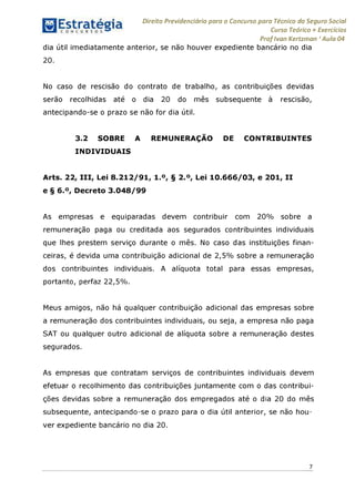 Direito Previdenciário para o Concurso para Técnico do Seguro Social
Curso Teórico + Exercícios
ProfIvan Kertzman ‘Aula 04
dia útil imediatamente anterior, se não houver expediente bancário no dia
20.
No caso de rescisão do contrato de trabalho, as contribuições devidas
serão recolhidas até o dia 20 do mês subsequente à rescisão,
antecipando-se o prazo se não for dia útil.
3.2 SOBRE A REMUNERAÇÃO DE CONTRIBUINTES
INDIVIDUAIS
Arts. 22, III, Lei 8.212/91, 1.°, § 2.°, Lei 10.666/03, e 201, II
e § 6.°, Decreto 3.048/99
As empresas e equiparadas devem contribuir com 20% sobre a
remuneração paga ou creditada aos segurados contribuintes individuais
que lhes prestem serviço durante o mês. No caso das instituições finan­
ceiras, é devida uma contribuição adicional de 2,5% sobre a remuneração
dos contribuintes individuais. A alíquota total para essas empresas,
portanto, perfaz 22,5%.
Meus amigos, não há qualquer contribuição adicional das empresas sobre
a remuneração dos contribuintes individuais, ou seja, a empresa não paga
SAT ou qualquer outro adicional de alíquota sobre a remuneração destes
segurados.
As empresas que contratam serviços de contribuintes individuais devem
efetuar o recolhimento das contribuições juntamente com o das contribui­
ções devidas sobre a remuneração dos empregados até o dia 20 do mês
subsequente, antecipando-se o prazo para o dia útil anterior, se não hou­
ver expediente bancário no dia 20.
7
 
