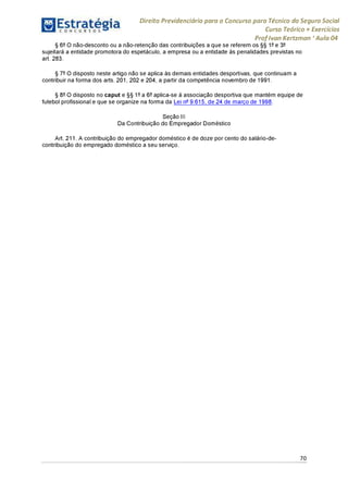 Direito Previdenciário para o Concurso para Técnico do Seguro Social
Curso Teórico + Exercícios
ProfIvan Kertzman ‘Aula 04
§ 6° O não-desconto ou a não-retenção das contribuições a que se referem os §§ 1° e 3°
sujeitará a entidade promotora do espetáculo, a empresa ou a entidade às penalidades previstas no
art. 283.
§ 7° O disposto neste artigo não se aplica às demais entidades desportivas, que continuam a
contribuir na forma dos arts. 201,202 e 204, a partir da competência novembro de 1991.
§ 8° O disposto no caput e §§ 1°a 6° aplica-se à associação desportiva que mantém equipe de
futebol profissional e que se organize na forma da Lei n° 9.615, de 24 de março de 1998.
Seção III
Da Contribuição do Empregador Doméstico
Art. 211. A contribuição do empregador doméstico é de doze por cento do salário-de-
contribuição do empregado doméstico a seu serviço.
70
 