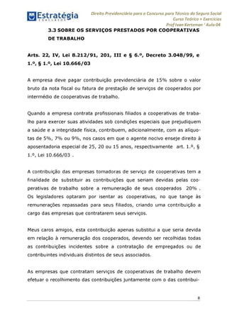 Estratégia[ O N C Ü R 5 O í * * 1
Direito Previdenciário para o Concurso para Técnico do Seguro Social
Curso Teórico + Exercícios
ProfIvan Kertzman ‘Aula 04
3.3 SOBRE OS SERVIÇOS PRESTADOS POR COOPERATIVAS
DE TRABALHO
Arts. 22, IV, Lei 8.212/91, 201, III e § 6.°, Decreto 3.048/99, e
1.°, § 1.°, Lei 10.666/03
A empresa deve pagar contribuição previdenciária de 15% sobre o valor
bruto da nota fiscal ou fatura de prestação de serviços de cooperados por
intermédio de cooperativas de trabalho.
Quando a empresa contrata profissionais filiados a cooperativas de traba­
lho para exercer suas atividades sob condições especiais que prejudiquem
a saúde e a integridade física, contribuem, adicionalmente, com as alíquo­
tas de 5%, 7% ou 9%, nos casos em que o agente nocivo enseje direito à
aposentadoria especial de 25, 20 ou 15 anos, respectivamente art. 1.°, §
1.°, Lei 10.666/03 .
A contribuição das empresas tomadoras de serviço de cooperativas tem a
finalidade de substituir as contribuições que seriam devidas pelas coo­
perativas de trabalho sobre a remuneração de seus cooperados 20% .
Os legisladores optaram por isentar as cooperativas, no que tange às
remunerações repassadas para seus filiados, criando uma contribuição a
cargo das empresas que contratarem seus serviços.
Meus caros amigos, esta contribuição apenas substitui a que seria devida
em relação à remuneração dos cooperados, devendo ser recolhidas todas
as contribuições incidentes sobre a contratação de empregados ou de
contribuintes individuais distintos de seus associados.
As empresas que contratam serviços de cooperativas de trabalho devem
efetuar o recolhimento das contribuições juntamente com o das contribui-
8
 