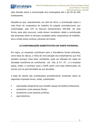 Direito Previdenciário para o Concurso para Técnico do Seguro Social
Curso Teórico + Exercícios
ProfIvan Kertzman ‘Aula 04
ções devidas sobre a remuneração dos empregados até o dia 20 do mês
subsequente.
Ressalte-se que, recentemente, em abril de 2014, a contribuição sobre a
nota fiscal de cooperativa de trabalho foi julgada inconstitucional, por
unanimidade, pelo STF no Recurso Extraordinário 595.838. De toda
forma, para este concurso, vocês devem considerar válida a contribuição
das empresas sobre os serviços prestados pelas cooperativas de trabalho,
pois a União ainda continua cobrando tal tributo.
3.4 CONTRIBUIÇÃO SUBSTITUTIVA DA PARTE PATRONAL
Em regra, as empresas contribuem para a Previdência Social utilizando,
como base de cálculo, a folha de remuneração dos trabalhadores que lhes
prestem serviços. Essa base, entretanto, pode ser alterada em razão da
atividade econômica do contribuinte art. 195, § 9.°, CF , e a empresa
passa, então, a contribuir para o RGPS sobre uma base diferenciada, de
acordo com as peculiaridades de sua atividade.
A base de cálculo das contribuições previdenciárias incidentes sobre as
seguintes empresas foram, então, substituídas:
• associações desportivas que mantêm equipe de futebol profissional;
• produtores rurais pessoas físicas;
• produtores rurais pessoas jurídicas;
• agroindústrias.
9
 