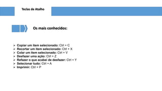 Teclas de Atalho
 Copiar um item selecionado: Ctrl + C
 Recortar um item selecionado: Ctrl + X
 Colar um item selecionado: Ctrl + V
 Desfazer uma ação: Ctrl + Z
 Refazer o que acabei de desfazer: Ctrl + Y
 Selecionar tudo: Ctrl + A
 Imprimir: Ctrl + P
Os mais conhecidos:
 